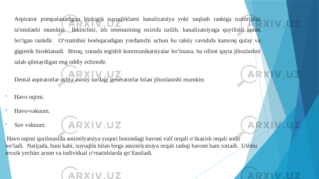 Aspirator pompalanadigan biologik suyuqliklarni kanalizatsiya yoki saqlash tankiga tushirishni ta&#39;minlashi mumkin. Ikkinchisi, ish smenasining oxirida uzilib, kanalizatsiyaga quyilishi kerak bo‘lgan tankdir. O‘rnatishni boshqaradigan yordamchi uchun bu tabiiy ravishda kamroq qulay va gigienik hisoblanadi. Biroq, xonada tegishli kommunikatsiyalar bo‘lmasa, bu ofisni qayta jihozlashni talab qilmaydigan eng oddiy echimdir. Dental aspiratorlar uchta asosiy turdagi generatorlar bilan jihozlanishi mumkin:  Havo oqimi.  Havo-vakuum.  Suv vakuum. Havo oqimi qurilmasida assimilyatsiya yuqori bosimdagi havoni valf orqali o‘tkazish orqali sodir bo‘ladi. Natijada, huni kabi, suyuqlik bilan birga assimilyatsiya orqali tashqi havoni ham tortadi. Ushbu texnik yechim arzon va individual o‘rnatishlarda qo‘llaniladi. 