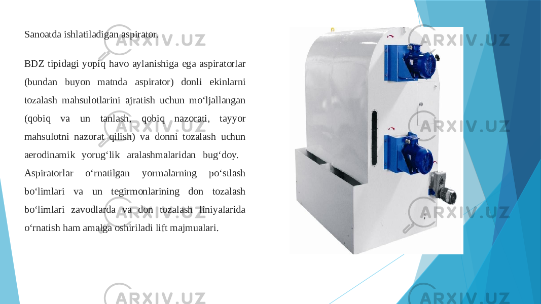 Sanoatda ishlatiladigan aspirator. BDZ tipidagi yopiq havo aylanishiga ega aspiratorlar (bundan buyon matnda aspirator) donli ekinlarni tozalash mahsulotlarini ajratish uchun mo‘ljallangan (qobiq va un tanlash, qobiq nazorati, tayyor mahsulotni nazorat qilish) va donni tozalash uchun aerodinamik yorug‘lik aralashmalaridan bug‘doy. Aspiratorlar o‘rnatilgan yormalarning poʻstlash boʻlimlari va un tegirmonlarining don tozalash boʻlimlari zavodlarda va don tozalash liniyalarida o‘rnatish ham amalga oshiriladi lift majmualari. 