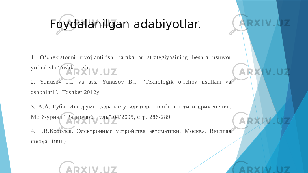 Foydalanilgan adabiyotlar. 1. O‘zbekistonni rivojlantirish harakatlar strategiyasining beshta ustuvor yo‘nalishi.Toshkent sh. 2. Yunusov I.I. va ass. Yunusov B.I. ”Texnologik o‘lchov usullari va asboblari”. Toshket 2012y. 3. А.А. Губа. Инст румент альные усилители: о собенно сти и применение. М.: Журна л “Радиолюбит ель” 04/2005, ст р. 286-289. 4. Г.В.Королев. Элект ронные уст ройства автоматики. Мо сква. Высщая школа. 1991г. 