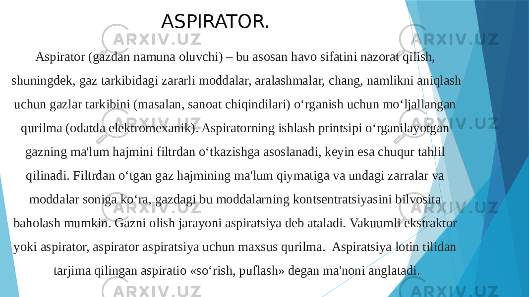 ASPIRATOR. Aspirator (gazdan namuna oluvchi) – bu asosan havo sifatini nazorat qilish, shuningdek, gaz tarkibidagi zararli moddalar, aralashmalar, chang, namlikni aniqlash uchun gazlar tarkibini (masalan, sanoat chiqindilari) o‘rganish uchun mo‘ljallangan qurilma (odatda elektromexanik). Aspiratorning ishlash printsipi o‘rganilayotgan gazning ma&#39;lum hajmini filtrdan o‘tkazishga asoslanadi, keyin esa chuqur tahlil qilinadi. Filtrdan o‘tgan gaz hajmining ma&#39;lum qiymatiga va undagi zarralar va moddalar soniga ko‘ra, gazdagi bu moddalarning kontsentratsiyasini bilvosita baholash mumkin. Gazni olish jarayoni aspiratsiya deb ataladi. Vakuumli ekstraktor yoki aspirator, aspirator aspiratsiya uchun maxsus qurilma. Aspiratsiya lotin tilidan tarjima qilingan aspiratio «so‘rish, puflash» degan ma&#39;noni anglatadi. 