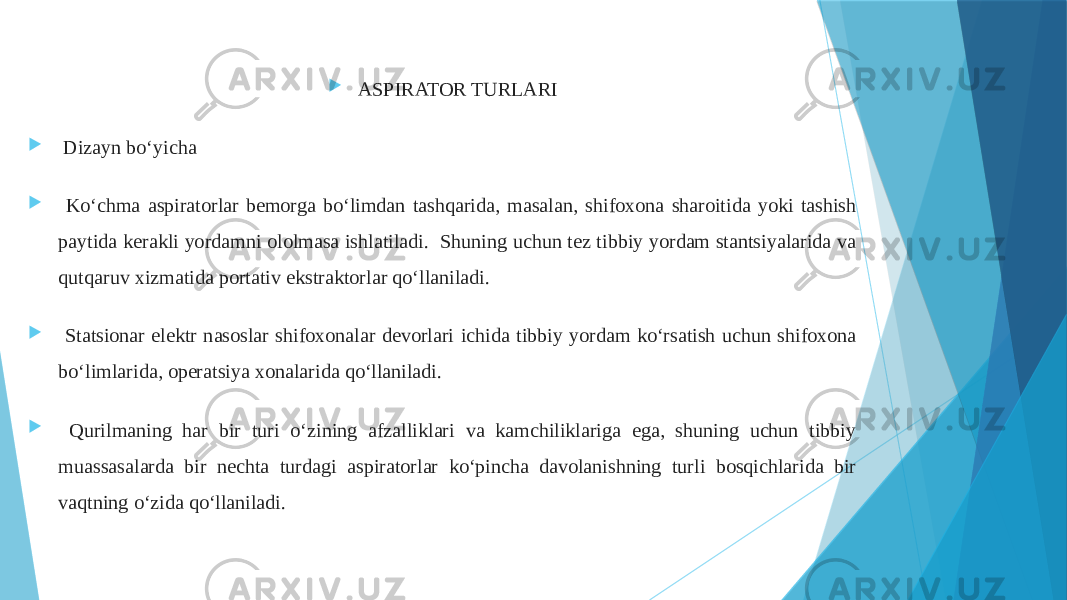  ASPIRATOR TURLARI  Dizayn bo‘yicha  Ko‘chma aspiratorlar bemorga bo‘limdan tashqarida, masalan, shifoxona sharoitida yoki tashish paytida kerakli yordamni ololmasa ishlatiladi. Shuning uchun tez tibbiy yordam stantsiyalarida va qutqaruv xizmatida portativ ekstraktorlar qo‘llaniladi.  Statsionar elektr nasoslar shifoxonalar devorlari ichida tibbiy yordam ko‘rsatish uchun shifoxona bo‘limlarida, operatsiya xonalarida qo‘llaniladi.  Qurilmaning har bir turi o‘zining afzalliklari va kamchiliklariga ega, shuning uchun tibbiy muassasalarda bir nechta turdagi aspiratorlar ko‘pincha davolanishning turli bosqichlarida bir vaqtning o‘zida qo‘llaniladi. 