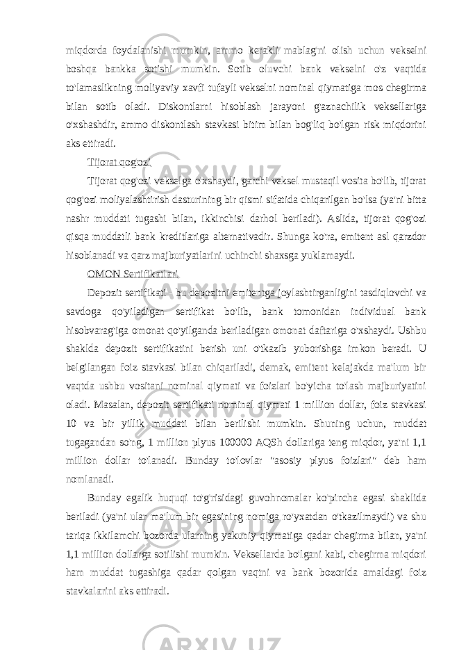 miqdorda foydalanishi mumkin, ammo kerakli mablag&#39;ni olish uchun vekselni boshqa bankka sotishi mumkin. Sotib oluvchi bank vekselni o&#39;z vaqtida to&#39;lamaslikning moliyaviy xavfi tufayli vekselni nominal qiymatiga mos chegirma bilan sotib oladi. Diskontlarni hisoblash jarayoni g&#39;aznachilik veksellariga o&#39;xshashdir, ammo diskontlash stavkasi bitim bilan bog&#39;liq bo&#39;lgan risk miqdorini aks ettiradi. Tijorat qog&#39;ozi Tijorat qog&#39;ozi vekselga o&#39;xshaydi, garchi veksel mustaqil vosita bo&#39;lib, tijorat qog&#39;ozi moliyalashtirish dasturining bir qismi sifatida chiqarilgan bo&#39;lsa (ya&#39;ni bitta nashr muddati tugashi bilan, ikkinchisi darhol beriladi). Aslida, tijorat qog&#39;ozi qisqa muddatli bank kreditlariga alternativadir. Shunga ko&#39;ra, emitent asl qarzdor hisoblanadi va qarz majburiyatlarini uchinchi shaxsga yuklamaydi. OMON Sertifikatlari Depozit sertifikati - bu depozitni emitentga joylashtirganligini tasdiqlovchi va savdoga qo&#39;yiladigan sertifikat bo&#39;lib, bank tomonidan individual bank hisobvarag&#39;iga omonat qo&#39;yilganda beriladigan omonat daftariga o&#39;xshaydi. Ushbu shaklda depozit sertifikatini berish uni o&#39;tkazib yuborishga imkon beradi. U belgilangan foiz stavkasi bilan chiqariladi, demak, emitent kelajakda ma&#39;lum bir vaqtda ushbu vositani nominal qiymati va foizlari bo&#39;yicha to&#39;lash majburiyatini oladi. Masalan, depozit sertifikati nominal qiymati 1 million dollar, foiz stavkasi 10 va bir yillik muddati bilan berilishi mumkin. Shuning uchun, muddat tugagandan so&#39;ng, 1 million plyus 100000 AQSh dollariga teng miqdor, ya&#39;ni 1,1 million dollar to&#39;lanadi. Bunday to&#39;lovlar &#34;asosiy plyus foizlari&#34; deb ham nomlanadi. Bunday egalik huquqi to&#39;g&#39;risidagi guvohnomalar ko&#39;pincha egasi shaklida beriladi (ya&#39;ni ular ma&#39;lum bir egasining nomiga ro&#39;yxatdan o&#39;tkazilmaydi) va shu tariqa ikkilamchi bozorda ularning yakuniy qiymatiga qadar chegirma bilan, ya&#39;ni 1,1 million dollarga sotilishi mumkin. Veksellarda bo&#39;lgani kabi, chegirma miqdori ham muddat tugashiga qadar qolgan vaqtni va bank bozorida amaldagi foiz stavkalarini aks ettiradi. 