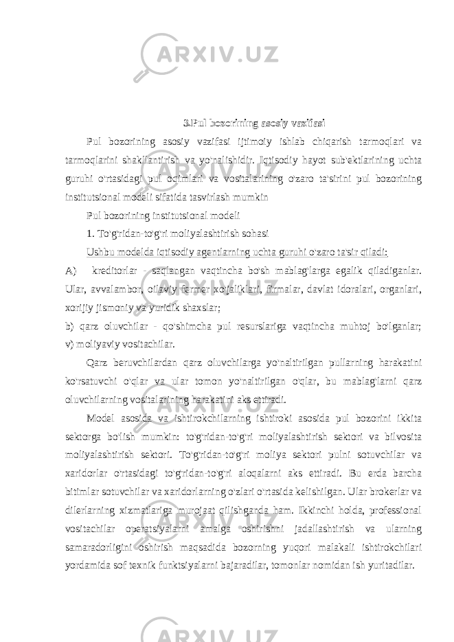 3.Pul bozorining asosiy vazifasi Pul bozorining asosiy vazifasi ijtimoiy ishlab chiqarish tarmoqlari va tarmoqlarini shakllantirish va yo&#39;nalishidir. Iqtisodiy hayot sub&#39;ektlarining uchta guruhi o&#39;rtasidagi pul oqimlari va vositalarining o&#39;zaro ta&#39;sirini pul bozorining institutsional modeli sifatida tasvirlash mumkin Pul bozorining institutsional modeli 1. To&#39;g&#39;ridan-to&#39;g&#39;ri moliyalashtirish sohasi Ushbu modelda iqtisodiy agentlarning uchta guruhi o&#39;zaro ta&#39;sir qiladi: A) kreditorlar - saqlangan vaqtincha bo&#39;sh mablag&#39;larga egalik qiladiganlar. Ular, avvalambor, oilaviy fermer xo&#39;jaliklari, firmalar, davlat idoralari, organlari, xorijiy jismoniy va yuridik shaxslar; b) qarz oluvchilar - qo&#39;shimcha pul resurslariga vaqtincha muhtoj bo&#39;lganlar; v) moliyaviy vositachilar. Qarz beruvchilardan qarz oluvchilarga yo&#39;naltirilgan pullarning harakatini ko&#39;rsatuvchi o&#39;qlar va ular tomon yo&#39;naltirilgan o&#39;qlar, bu mablag&#39;larni qarz oluvchilarning vositalarining harakatini aks ettiradi. Model asosida va ishtirokchilarning ishtiroki asosida pul bozorini ikkita sektorga bo&#39;lish mumkin: to&#39;g&#39;ridan-to&#39;g&#39;ri moliyalashtirish sektori va bilvosita moliyalashtirish sektori. To&#39;g&#39;ridan-to&#39;g&#39;ri moliya sektori pulni sotuvchilar va xaridorlar o&#39;rtasidagi to&#39;g&#39;ridan-to&#39;g&#39;ri aloqalarni aks ettiradi. Bu erda barcha bitimlar sotuvchilar va xaridorlarning o&#39;zlari o&#39;rtasida kelishilgan. Ular brokerlar va dilerlarning xizmatlariga murojaat qilishganda ham. Ikkinchi holda, professional vositachilar operatsiyalarni amalga oshirishni jadallashtirish va ularning samaradorligini oshirish maqsadida bozorning yuqori malakali ishtirokchilari yordamida sof texnik funktsiyalarni bajaradilar, tomonlar nomidan ish yuritadilar. 