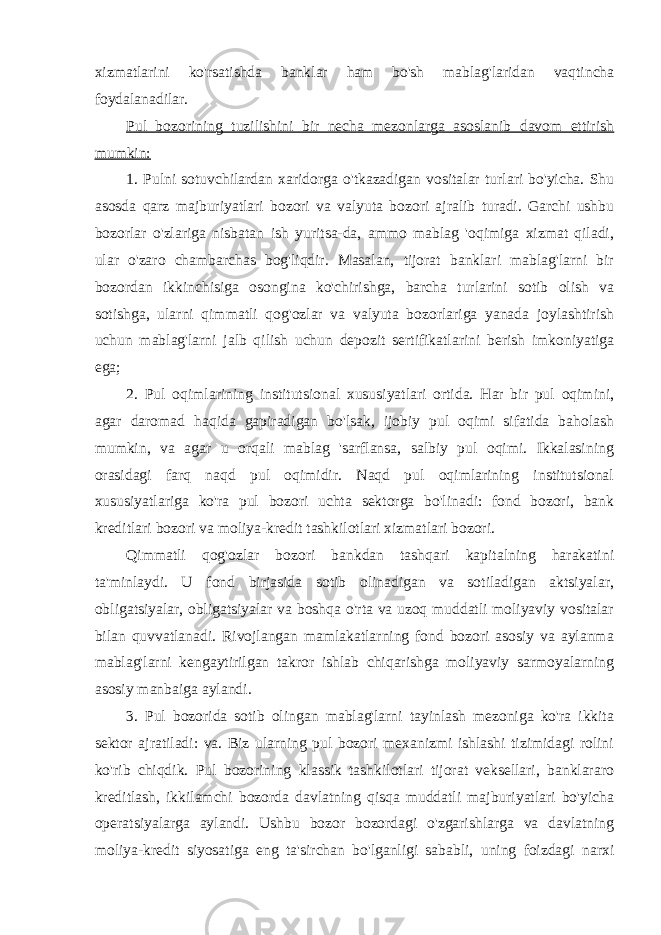 xizmatlarini ko&#39;rsatishda banklar ham bo&#39;sh mablag&#39;laridan vaqtincha foydalanadilar. Pul bozorining tuzilishini bir necha mezonlarga asoslanib davom ettirish mumkin: 1. Pulni sotuvchilardan xaridorga o&#39;tkazadigan vositalar turlari bo&#39;yicha. Shu asosda qarz majburiyatlari bozori va valyuta bozori ajralib turadi. Garchi ushbu bozorlar o&#39;zlariga nisbatan ish yuritsa-da, ammo mablag &#39;oqimiga xizmat qiladi, ular o&#39;zaro chambarchas bog&#39;liqdir. Masalan, tijorat banklari mablag&#39;larni bir bozordan ikkinchisiga osongina ko&#39;chirishga, barcha turlarini sotib olish va sotishga, ularni qimmatli qog&#39;ozlar va valyuta bozorlariga yanada joylashtirish uchun mablag&#39;larni jalb qilish uchun depozit sertifikatlarini berish imkoniyatiga ega; 2. Pul oqimlarining institutsional xususiyatlari ortida. Har bir pul oqimini, agar daromad haqida gapiradigan bo&#39;lsak, ijobiy pul oqimi sifatida baholash mumkin, va agar u orqali mablag &#39;sarflansa, salbiy pul oqimi. Ikkalasining orasidagi farq naqd pul oqimidir. Naqd pul oqimlarining institutsional xususiyatlariga ko&#39;ra pul bozori uchta sektorga bo&#39;linadi: fond bozori, bank kreditlari bozori va moliya-kredit tashkilotlari xizmatlari bozori. Qimmatli qog&#39;ozlar bozori bankdan tashqari kapitalning harakatini ta&#39;minlaydi. U fond birjasida sotib olinadigan va sotiladigan aktsiyalar, obligatsiyalar, obligatsiyalar va boshqa o&#39;rta va uzoq muddatli moliyaviy vositalar bilan quvvatlanadi. Rivojlangan mamlakatlarning fond bozori asosiy va aylanma mablag&#39;larni kengaytirilgan takror ishlab chiqarishga moliyaviy sarmoyalarning asosiy manbaiga aylandi. 3. Pul bozorida sotib olingan mablag&#39;larni tayinlash mezoniga ko&#39;ra ikkita sektor ajratiladi: va. Biz ularning pul bozori mexanizmi ishlashi tizimidagi rolini ko&#39;rib chiqdik. Pul bozorining klassik tashkilotlari tijorat veksellari, banklararo kreditlash, ikkilamchi bozorda davlatning qisqa muddatli majburiyatlari bo&#39;yicha operatsiyalarga aylandi. Ushbu bozor bozordagi o&#39;zgarishlarga va davlatning moliya-kredit siyosatiga eng ta&#39;sirchan bo&#39;lganligi sababli, uning foizdagi narxi 