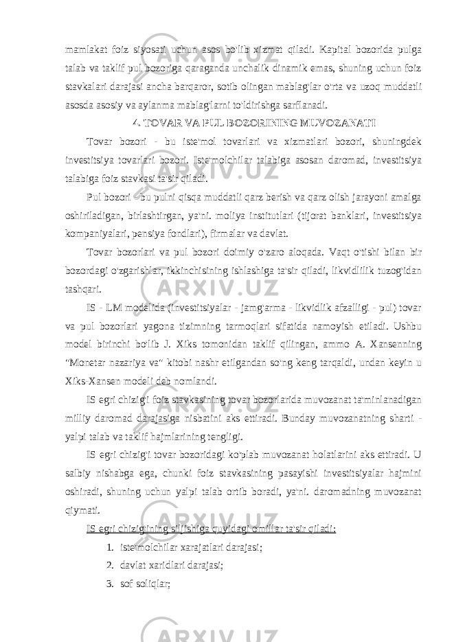 mamlakat foiz siyosati uchun asos bo&#39;lib xizmat qiladi. Kapital bozorida pulga talab va taklif pul bozoriga qaraganda unchalik dinamik emas, shuning uchun foiz stavkalari darajasi ancha barqaror, sotib olingan mablag&#39;lar o&#39;rta va uzoq muddatli asosda asosiy va aylanma mablag&#39;larni to&#39;ldirishga sarflanadi. 4. TOVAR VA PUL BOZORINING MUVOZANATI Tovar bozori - bu iste&#39;mol tovarlari va xizmatlari bozori, shuningdek investitsiya tovarlari bozori. Iste&#39;molchilar talabiga asosan daromad, investitsiya talabiga foiz stavkasi ta&#39;sir qiladi. Pul bozori - bu pulni qisqa muddatli qarz berish va qarz olish jarayoni amalga oshiriladigan, birlashtirgan, ya&#39;ni. moliya institutlari (tijorat banklari, investitsiya kompaniyalari, pensiya fondlari), firmalar va davlat. Tovar bozorlari va pul bozori doimiy o&#39;zaro aloqada. Vaqt o&#39;tishi bilan bir bozordagi o&#39;zgarishlar, ikkinchisining ishlashiga ta&#39;sir qiladi, likvidlilik tuzog&#39;idan tashqari. IS - LM modelida (investitsiyalar - jamg&#39;arma - likvidlik afzalligi - pul) tovar va pul bozorlari yagona tizimning tarmoqlari sifatida namoyish etiladi. Ushbu model birinchi bo&#39;lib J. Xiks tomonidan taklif qilingan, ammo A. Xansenning &#34;Monetar nazariya va&#34; kitobi nashr etilgandan so&#39;ng keng tarqaldi, undan keyin u Xiks-Xansen modeli deb nomlandi. IS egri chizig&#39;i foiz stavkasining tovar bozorlarida muvozanat ta&#39;minlanadigan milliy daromad darajasiga nisbatini aks ettiradi. Bunday muvozanatning sharti - yalpi talab va taklif hajmlarining tengligi. IS egri chizig&#39;i tovar bozoridagi ko&#39;plab muvozanat holatlarini aks ettiradi. U salbiy nishabga ega, chunki foiz stavkasining pasayishi investitsiyalar hajmini oshiradi, shuning uchun yalpi talab ortib boradi, ya&#39;ni. daromadning muvozanat qiymati. IS egri chizig&#39;ining siljishiga quyidagi omillar ta&#39;sir qiladi: 1. iste&#39;molchilar xarajatlari darajasi; 2. davlat xaridlari darajasi; 3. sof soliqlar; 