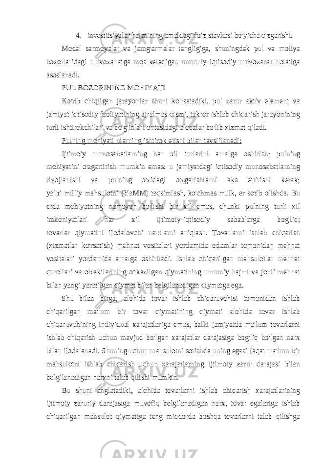 4. investitsiyalar hajmining amaldagi foiz stavkasi bo&#39;yicha o&#39;zgarishi. Model sarmoyalar va jamg&#39;armalar tengligiga, shuningdek pul va moliya bozorlaridagi muvozanatga mos keladigan umumiy iqtisodiy muvozanat holatiga asoslanadi. PUL BOZORINING MOHIYATI Ko&#39;rib chiqilgan jarayonlar shuni ko&#39;rsatadiki, pul zarur aktiv element va jamiyat iqtisodiy faoliyatining ajralmas qismi, takror ishlab chiqarish jarayonining turli ishtirokchilari va bo&#39;g&#39;inlari o&#39;rtasidagi aloqalar bo&#39;lib xizmat qiladi. Pulning mohiyati ularning ishtirok etishi bilan tavsiflanadi: Ijtimoiy munosabatlarning har xil turlarini amalga oshirish; pulning mohiyatini o&#39;zgartirish mumkin emas: u jamiyatdagi iqtisodiy munosabatlarning rivojlanishi va pulning o&#39;zidagi o&#39;zgarishlarni aks ettirishi kerak; yalpi milliy mahsulotni (YaMM) taqsimlash, ko&#39;chmas mulk, er sotib olishda. Bu erda mohiyatning namoyon bo&#39;lishi bir xil emas, chunki pulning turli xil imkoniyatlari har xil ijtimoiy-iqtisodiy sabablarga bog&#39;liq; tovarlar qiymatini ifodalovchi narxlarni aniqlash. Tovarlarni ishlab chiqarish (xizmatlar ko&#39;rsatish) mehnat vositalari yordamida odamlar tomonidan mehnat vositalari yordamida amalga oshiriladi. Ishlab chiqarilgan mahsulotlar mehnat qurollari va ob&#39;ektlarining o&#39;tkazilgan qiymatining umumiy hajmi va jonli mehnat bilan yangi yaratilgan qiymat bilan belgilanadigan qiymatga ega. Shu bilan birga, alohida tovar ishlab chiqaruvchisi tomonidan ishlab chiqarilgan ma&#39;lum bir tovar qiymatining qiymati alohida tovar ishlab chiqaruvchining individual xarajatlariga emas, balki jamiyatda ma&#39;lum tovarlarni ishlab chiqarish uchun mavjud bo&#39;lgan xarajatlar darajasiga bog&#39;liq bo&#39;lgan narx bilan ifodalanadi. Shuning uchun mahsulotni sotishda uning egasi faqat ma&#39;lum bir mahsulotni ishlab chiqarish uchun xarajatlarning ijtimoiy zarur darajasi bilan belgilanadigan narxni talab qilishi mumkin. Bu shuni anglatadiki, alohida tovarlarni ishlab chiqarish xarajatlarining ijtimoiy zaruriy darajasiga muvofiq belgilanadigan narx, tovar egalariga ishlab chiqarilgan mahsulot qiymatiga teng miqdorda boshqa tovarlarni talab qilishga 