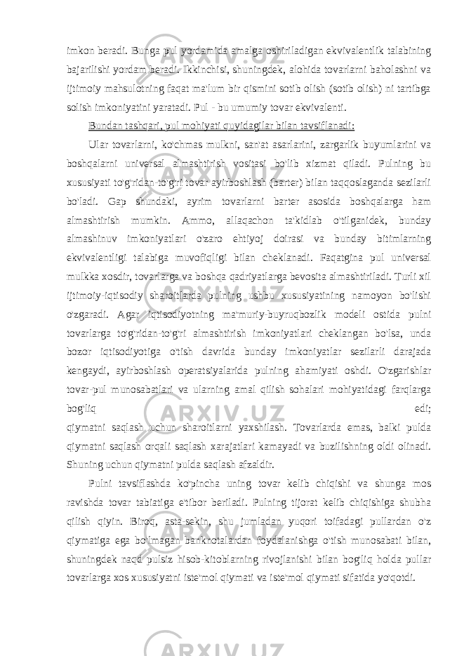 imkon beradi. Bunga pul yordamida amalga oshiriladigan ekvivalentlik talabining bajarilishi yordam beradi. Ikkinchisi, shuningdek, alohida tovarlarni baholashni va ijtimoiy mahsulotning faqat ma&#39;lum bir qismini sotib olish (sotib olish) ni tartibga solish imkoniyatini yaratadi. Pul - bu umumiy tovar ekvivalenti. Bundan tashqari, pul mohiyati quyidagilar bilan tavsiflanadi: Ular tovarlarni, ko&#39;chmas mulkni, san&#39;at asarlarini, zargarlik buyumlarini va boshqalarni universal almashtirish vositasi bo&#39;lib xizmat qiladi. Pulning bu xususiyati to&#39;g&#39;ridan-to&#39;g&#39;ri tovar ayirboshlash (barter) bilan taqqoslaganda sezilarli bo&#39;ladi. Gap shundaki, ayrim tovarlarni barter asosida boshqalarga ham almashtirish mumkin. Ammo, allaqachon ta&#39;kidlab o&#39;tilganidek, bunday almashinuv imkoniyatlari o&#39;zaro ehtiyoj doirasi va bunday bitimlarning ekvivalentligi talabiga muvofiqligi bilan cheklanadi. Faqatgina pul universal mulkka xosdir, tovarlarga va boshqa qadriyatlarga bevosita almashtiriladi. Turli xil ijtimoiy-iqtisodiy sharoitlarda pulning ushbu xususiyatining namoyon bo&#39;lishi o&#39;zgaradi. Agar iqtisodiyotning ma&#39;muriy-buyruqbozlik modeli ostida pulni tovarlarga to&#39;g&#39;ridan-to&#39;g&#39;ri almashtirish imkoniyatlari cheklangan bo&#39;lsa, unda bozor iqtisodiyotiga o&#39;tish davrida bunday imkoniyatlar sezilarli darajada kengaydi, ayirboshlash operatsiyalarida pulning ahamiyati oshdi. O&#39;zgarishlar tovar-pul munosabatlari va ularning amal qilish sohalari mohiyatidagi farqlarga bog&#39;liq edi; qiymatni saqlash uchun sharoitlarni yaxshilash. Tovarlarda emas, balki pulda qiymatni saqlash orqali saqlash xarajatlari kamayadi va buzilishning oldi olinadi. Shuning uchun qiymatni pulda saqlash afzaldir. Pulni tavsiflashda ko&#39;pincha uning tovar kelib chiqishi va shunga mos ravishda tovar tabiatiga e&#39;tibor beriladi. Pulning tijorat kelib chiqishiga shubha qilish qiyin. Biroq, asta-sekin, shu jumladan yuqori toifadagi pullardan o&#39;z qiymatiga ega bo&#39;lmagan banknotalardan foydalanishga o&#39;tish munosabati bilan, shuningdek naqd pulsiz hisob-kitoblarning rivojlanishi bilan bog&#39;liq holda pullar tovarlarga xos xususiyatni iste&#39;mol qiymati va iste&#39;mol qiymati sifatida yo&#39;qotdi. 