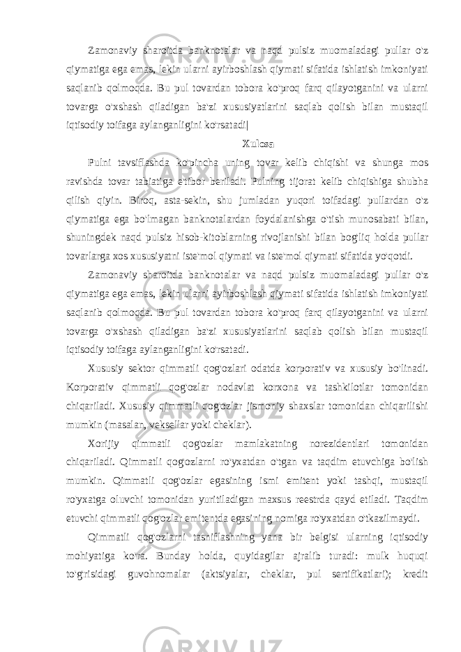 Zamonaviy sharoitda banknotalar va naqd pulsiz muomaladagi pullar o&#39;z qiymatiga ega emas, lekin ularni ayirboshlash qiymati sifatida ishlatish imkoniyati saqlanib qolmoqda. Bu pul tovardan tobora ko&#39;proq farq qilayotganini va ularni tovarga o&#39;xshash qiladigan ba&#39;zi xususiyatlarini saqlab qolish bilan mustaqil iqtisodiy toifaga aylanganligini ko&#39;rsatadi| Xulosa Pulni tavsiflashda ko&#39;pincha uning tovar kelib chiqishi va shunga mos ravishda tovar tabiatiga e&#39;tibor beriladi. Pulning tijorat kelib chiqishiga shubha qilish qiyin. Biroq, asta-sekin, shu jumladan yuqori toifadagi pullardan o&#39;z qiymatiga ega bo&#39;lmagan banknotalardan foydalanishga o&#39;tish munosabati bilan, shuningdek naqd pulsiz hisob-kitoblarning rivojlanishi bilan bog&#39;liq holda pullar tovarlarga xos xususiyatni iste&#39;mol qiymati va iste&#39;mol qiymati sifatida yo&#39;qotdi. Zamonaviy sharoitda banknotalar va naqd pulsiz muomaladagi pullar o&#39;z qiymatiga ega emas, lekin ularni ayirboshlash qiymati sifatida ishlatish imkoniyati saqlanib qolmoqda. Bu pul tovardan tobora ko&#39;proq farq qilayotganini va ularni tovarga o&#39;xshash qiladigan ba&#39;zi xususiyatlarini saqlab qolish bilan mustaqil iqtisodiy toifaga aylanganligini ko&#39;rsatadi. Xususiy sektor qimmatli qog&#39;ozlari odatda korporativ va xususiy bo&#39;linadi. Korporativ qimmatli qog&#39;ozlar nodavlat korxona va tashkilotlar tomonidan chiqariladi. Xususiy qimmatli qog&#39;ozlar jismoniy shaxslar tomonidan chiqarilishi mumkin (masalan, veksellar yoki cheklar). Xorijiy qimmatli qog&#39;ozlar mamlakatning norezidentlari tomonidan chiqariladi. Qimmatli qog&#39;ozlarni ro&#39;yxatdan o&#39;tgan va taqdim etuvchiga bo&#39;lish mumkin. Qimmatli qog&#39;ozlar egasining ismi emitent yoki tashqi, mustaqil ro&#39;yxatga oluvchi tomonidan yuritiladigan maxsus reestrda qayd etiladi. Taqdim etuvchi qimmatli qog&#39;ozlar emitentda egasining nomiga ro&#39;yxatdan o&#39;tkazilmaydi. Qimmatli qog&#39;ozlarni tasniflashning yana bir belgisi ularning iqtisodiy mohiyatiga ko&#39;ra. Bunday holda, quyidagilar ajralib turadi: mulk huquqi to&#39;g&#39;risidagi guvohnomalar (aktsiyalar, cheklar, pul sertifikatlari); kredit 