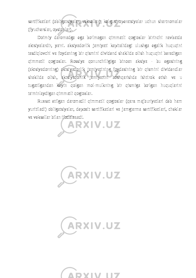 sertifikatlari (obligatsiyalar, veksellar); kelgusi operatsiyalar uchun shartnomalar (fyucherslar, opsionlar). Doimiy daromadga ega bo&#39;lmagan qimmatli qog&#39;ozlar birinchi navbatda aktsiyalardir, ya&#39;ni. aksiyadorlik jamiyati kapitalidagi ulushga egalik huquqini tasdiqlovchi va foydaning bir qismini dividend shaklida olish huquqini beradigan qimmatli qog&#39;ozlar. Rossiya qonunchiligiga binoan aksiya - bu egasining (aktsiyadorning) aktsiyadorlik jamiyatining foydasining bir qismini dividendlar shaklida olish, aktsiyadorlik jamiyatini boshqarishda ishtirok etish va u tugatilgandan keyin qolgan mol-mulkning bir qismiga bo&#39;lgan huquqlarini ta&#39;minlaydigan qimmatli qog&#39;ozlar. Ruxsat etilgan daromadli qimmatli qog&#39;ozlar (qarz majburiyatlari deb ham yuritiladi) obligatsiyalar, depozit sertifikatlari va jamg&#39;arma sertifikatlari, cheklar va veksellar bilan ifodalanadi. 