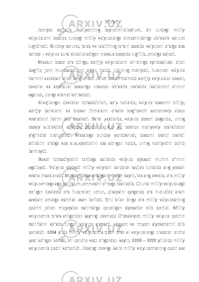 Kirish Jamiyat xo’jalik faoliyatining baynalmilallashuvi, bir turdagi milliy valyutalarni boshqa turdagi milliy valyutalarga almashinishiga ob’ektiv zarurat tug’diradi. Bunday zarurat, talab va taklifning ta’siri asosida valyutani o’ziga xos bahosi – valyuta kursi shakllanadigan maxsus bozorda tug’ilib, amalga oshadi. Mazkur bozor o’z ichiga, xorijiy valyutalarni bir-biriga ayirboshlash bilan bog’liq jami munosabatlarni olgan holda, ularning mohiyati, hukmron valyuta tizimini xarakteri bilan belgilanadi. Jahon bozori tizimida xorijiy valyutalar bozori, tovarlar va kapitallar bozoriga nisbatan ob’ektiv ravishda ikkilamchi o’rinni egallab, ularga xizmat ko’rsatadi. Rivojlangan davlatlar iqtisodchilari, ko’p hollarda, valyuta bozorini milliy, xorijiy banklarni va broker firmalarni o’zaro bog’lovchi zamonaviy aloqa vositalarni tizimi deb atashadi. Ba’zi paytlarda, valyuta bozori deganda, uning asosiy sub’ektlari sifatida, odatda banklar va boshqa moliyaviy tashkilotlar yig’indisi tushuniladi. Masalaga bunday yondoshish, bozorni tashqi tashkil etilishini o’ziga xos xususiyatlarini aks ettirgan holda, uning mohiyatini ochib bermaydi. Bozor iqtisodiyotini tartibga solishda valyuta siyosati muhim o’rinni egallaydi. Valyuta siyosati milliy valytani barqaror saqlab turishda eng yaxshi vosita hisoblanadi. Mustaqillikka erishganimizdan keyin, biz eng avvalo, o’z milliy valyutamizga ega bo’lish muammosini o’rtaga tashladik. Chunki milliy valyuta ega bo’lgan davlatda o’z fuqarolari uchun, qisqasini aytganda o’z hududida erkin savdoni amalga oshirish oson bo’ladi. Shu bilan birga o’z milliy valyutasining qadrini jahon miqyosida oshirishga qaratilgan siyosatlar olib borildi. Milliy valyutamiz ta’sis etilgandan keyingi davrlada O’zbekiston milliy valyuta qadrini oshirishni ko’zda tutgan valyuta siyosati, eksport va import siyosatlarini olib borishdi. 1994 yilda milliy valyutamiz qadri chet el valyutalarga nisbatan ancha past bo’lgan bo’lsa, bir qancha vaqt o’tgandan keyin, 1998 – 1999 yillarda milliy valyutamiz qadri ko’tarildi. Hozirgi davrga kelib milliy valyutamizning qadri esa 