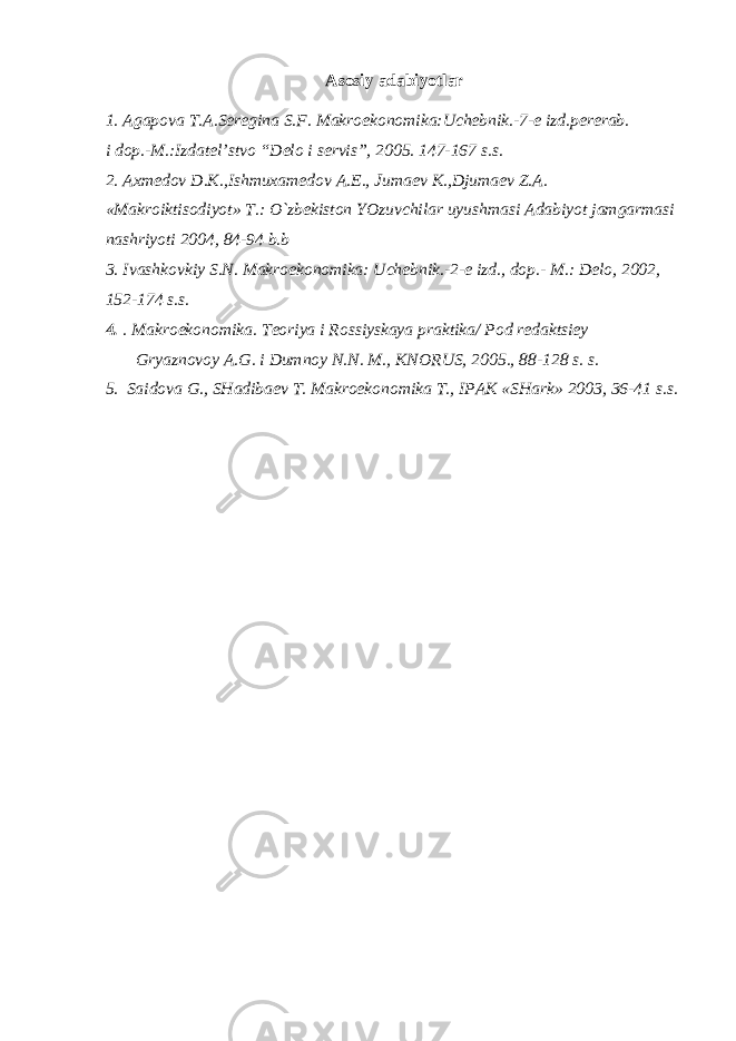 Asosiy adabiyotlar 1. Agapova T.A.Seregina S.F. Makroekonomika:Uchebnik.-7-e izd.pererab. i dop.-M.:Izdatel’stvo “Delo i servis”, 2005. 147-167 s.s. 2. Axmedov D.K.,Ishmuxamedov A.E., Jumaev K.,Djumaev Z.A. «Makroiktisodiyot» T.: O`zbekiston YOzuvchilar uyushmasi Adabiyot jamgarmasi nashriyoti 2004, 84-94 b.b 3. Ivashkovkiy S.N. Makroekonomika: Uchebnik.-2-e izd., dop.- M.: Delo, 2002, 1 5 2 - 1 7 4 s.s. 4. . Makroekonomika. Teoriya i Rossiyskaya praktika / Pod re d aktsiey G ryaznovoy A.G. i Dumnoy N.N. M., KNORUS, 200 5 . , 88 -1 28 s. s. 5. Saidova G., SHadibaev T. Makroekonomika T., IPAK «SHark» 2003, 3 6 - 41 s.s. 