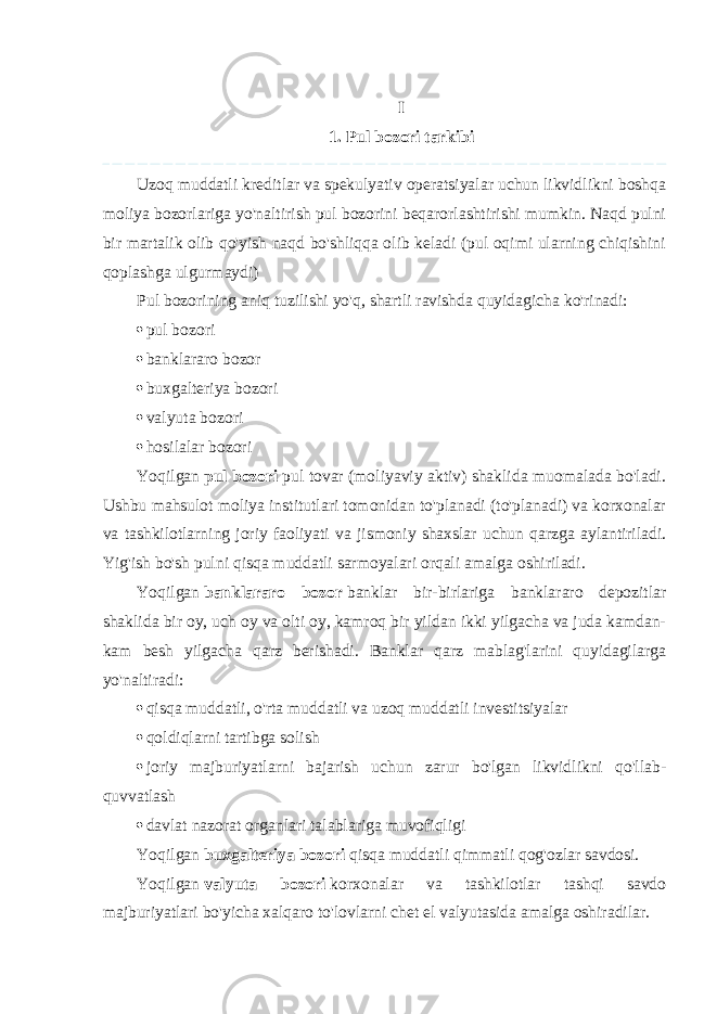 I 1. Pul bozori tarkibi Uzoq muddatli kreditlar va spekulyativ operatsiyalar uchun likvidlikni boshqa moliya bozorlariga yo&#39;naltirish pul bozorini beqarorlashtirishi mumkin. Naqd pulni bir martalik olib qo&#39;yish naqd bo&#39;shliqqa olib keladi (pul oqimi ularning chiqishini qoplashga ulgurmaydi) Pul bozorining aniq tuzilishi yo&#39;q, shartli ravishda quyidagicha ko&#39;rinadi:  pul bozori  banklararo bozor  buxgalteriya bozori  valyuta bozori  hosilalar bozori Yoqilgan   pul bozori   pul tovar (moliyaviy aktiv) shaklida muomalada bo&#39;ladi. Ushbu mahsulot moliya institutlari tomonidan to&#39;planadi (to&#39;planadi) va korxonalar va tashkilotlarning joriy faoliyati va jismoniy shaxslar uchun qarzga aylantiriladi. Yig&#39;ish bo&#39;sh pulni qisqa muddatli sarmoyalari orqali amalga oshiriladi. Yoqilgan   banklararo bozor   banklar bir-birlariga banklararo depozitlar shaklida bir oy, uch oy va olti oy, kamroq bir yildan ikki yilgacha va juda kamdan- kam besh yilgacha qarz berishadi. Banklar qarz mablag&#39;larini quyidagilarga yo&#39;naltiradi:  qisqa muddatli, o&#39;rta muddatli va uzoq muddatli investitsiyalar  qoldiqlarni tartibga solish  joriy majburiyatlarni bajarish uchun zarur bo&#39;lgan likvidlikni qo&#39;llab- quvvatlash  davlat nazorat organlari talablariga muvofiqligi Yoqilgan   buxgalteriya bozori   qisqa muddatli qimmatli qog&#39;ozlar savdosi. Yoqilgan   valyuta bozori   korxonalar va tashkilotlar tashqi savdo majburiyatlari bo&#39;yicha xalqaro to&#39;lovlarni chet el valyutasida amalga oshiradilar. 