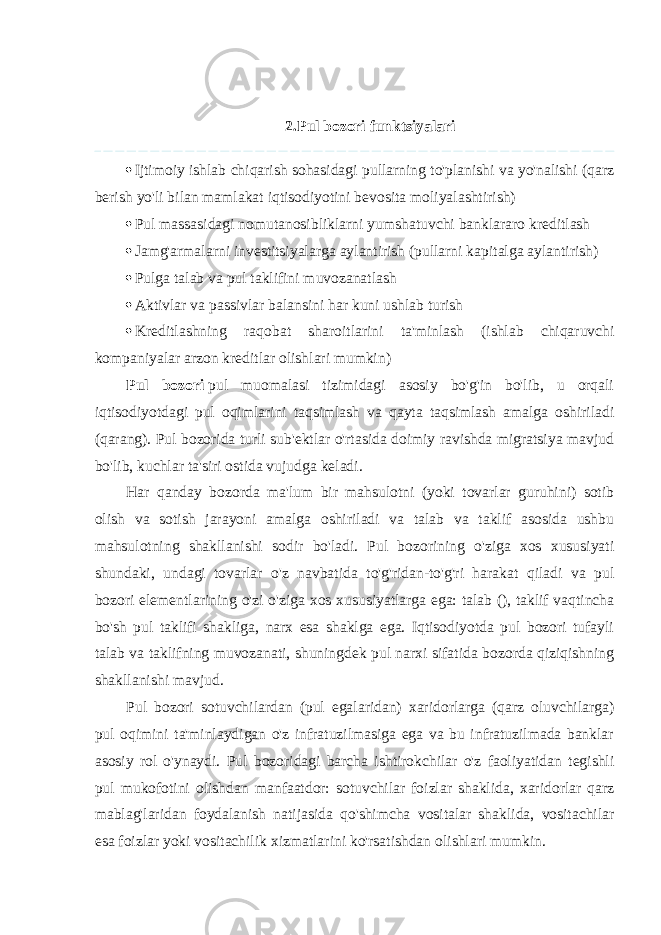 2. Pul bozori funktsiyalari  Ijtimoiy ishlab chiqarish sohasidagi pullarning to&#39;planishi va yo&#39;nalishi (qarz berish yo&#39;li bilan mamlakat iqtisodiyotini bevosita moliyalashtirish)  Pul massasidagi nomutanosibliklarni yumshatuvchi banklararo kreditlash  Jamg&#39;armalarni investitsiyalarga aylantirish (pullarni kapitalga aylantirish)  Pulga talab va pul taklifini muvozanatlash  Aktivlar va passivlar balansini har kuni ushlab turish  Kreditlashning raqobat sharoitlarini ta&#39;minlash (ishlab chiqaruvchi kompaniyalar arzon kreditlar olishlari mumkin) Pul bozori   pul muomalasi tizimidagi asosiy bo&#39;g&#39;in bo&#39;lib, u orqali iqtisodiyotdagi pul oqimlarini taqsimlash va qayta taqsimlash amalga oshiriladi (qarang). Pul bozorida turli sub&#39;ektlar o&#39;rtasida doimiy ravishda migratsiya mavjud bo&#39;lib, kuchlar ta&#39;siri ostida vujudga keladi. Har qanday bozorda ma&#39;lum bir mahsulotni (yoki tovarlar guruhini) sotib olish va sotish jarayoni amalga oshiriladi va talab va taklif asosida ushbu mahsulotning shakllanishi sodir bo&#39;ladi. Pul bozorining o&#39;ziga xos xususiyati shundaki, undagi tovarlar o&#39;z navbatida to&#39;g&#39;ridan-to&#39;g&#39;ri harakat qiladi va pul bozori elementlarining o&#39;zi o&#39;ziga xos xususiyatlarga ega: talab (), taklif vaqtincha bo&#39;sh pul taklifi shakliga, narx esa shaklga ega. Iqtisodiyotda pul bozori tufayli talab va taklifning muvozanati, shuningdek pul narxi sifatida bozorda qiziqishning shakllanishi mavjud. Pul bozori sotuvchilardan (pul egalaridan) xaridorlarga (qarz oluvchilarga) pul oqimini ta&#39;minlaydigan o&#39;z infratuzilmasiga ega va bu infratuzilmada banklar asosiy rol o&#39;ynaydi. Pul bozoridagi barcha ishtirokchilar o&#39;z faoliyatidan tegishli pul mukofotini olishdan manfaatdor: sotuvchilar foizlar shaklida, xaridorlar qarz mablag&#39;laridan foydalanish natijasida qo&#39;shimcha vositalar shaklida, vositachilar esa foizlar yoki vositachilik xizmatlarini ko&#39;rsatishdan olishlari mumkin. 