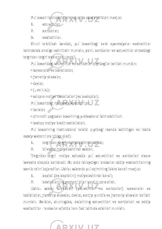 Pul bozori ishtirokchilarining uchta asosiy toifalari mavjud: 1. sotuvchilar; 2. xaridorlar; 3. vositachilar. Shuni ta&#39;kidlash kerakki, pul bozoridagi ba&#39;zi operatsiyalar vositachilar ishtirokisiz amalga oshirilishi mumkin, ya&#39;ni. xaridorlar va sotuvchilar o&#39;rtasidagi to&#39;g&#39;ridan-to&#39;g&#39;ri o&#39;zaro ta&#39;sir orqali. Pul bozoridagi sotuvchilar va xaridorlar quyidagilar bo&#39;lishi mumkin:  korxonalar va tashkilotlar;  jismoniy shaxslar;  davlat;  ( , va h.k.);  xalqaro moliya tashkilotlari (va boshqalar). Pul bozoridagi moliyaviy vositachilar:  banklar;  qimmatli qog&#39;ozlar bozorining professional ishtirokchilari:  boshqa moliya-kredit tashkilotlari. Pul bozorining institutsional tarkibi quyidagi rasmda keltirilgan va ikkita asosiy sektorni o&#39;z ichiga oladi: 1. to&#39;g&#39;ridan-to&#39;g&#39;ri moliyalashtirish sohasi; 2. bilvosita moliyalashtirish sektori. To&#39;g&#39;ridan-to&#39;g&#39;ri moliya sohasida pul sotuvchilari va xaridorlari o&#39;zaro bevosita aloqada bo&#39;lishadi. Bu erda ishlaydigan brokerlar oddiy vositachilarning texnik rolini bajaradilar. Ushbu sektorda pul oqimining ikkita kanali mavjud: 1. kapital (o&#39;z kapitalini) moliyalashtirish kanali; 2. boshqalarning yordami bilan kanalni qarz olish. Ushbu sektor sub&#39;ektlari (sotuvchilari va xaridorlari) korxonalar va tashkilotlar, jismoniy shaxslar, davlat, xorijiy yuridik va jismoniy shaxslar bo&#39;lishi mumkin. Banklar, shuningdek, o&#39;zlarining sotuvchilari va xaridorlari va oddiy vositachilar - brokerlar sifatida ham faol ishtirok etishlari mumkin. 