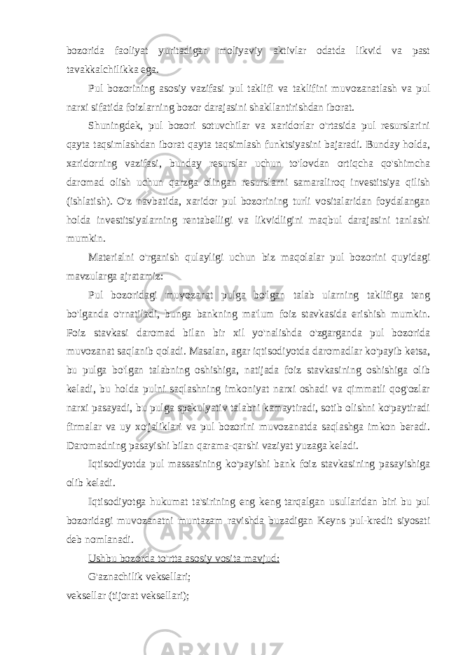 bozorida faoliyat yuritadigan moliyaviy aktivlar odatda likvid va past tavakkalchilikka ega. Pul bozorining asosiy vazifasi pul taklifi va taklifini muvozanatlash va pul narxi sifatida foizlarning bozor darajasini shakllantirishdan iborat. Shuningdek, pul bozori sotuvchilar va xaridorlar o&#39;rtasida pul resurslarini qayta taqsimlashdan iborat qayta taqsimlash funktsiyasini bajaradi. Bunday holda, xaridorning vazifasi, bunday resurslar uchun to&#39;lovdan ortiqcha qo&#39;shimcha daromad olish uchun qarzga olingan resurslarni samaraliroq investitsiya qilish (ishlatish). O&#39;z navbatida, xaridor pul bozorining turli vositalaridan foydalangan holda investitsiyalarning rentabelligi va likvidligini maqbul darajasini tanlashi mumkin. Materialni o&#39;rganish qulayligi uchun biz maqolalar pul bozorini quyidagi mavzularga ajratamiz: Pul bozoridagi muvozanat pulga bo&#39;lgan talab ularning taklifiga teng bo&#39;lganda o&#39;rnatiladi, bunga bankning ma&#39;lum foiz stavkasida erishish mumkin. Foiz stavkasi daromad bilan bir xil yo&#39;nalishda o&#39;zgarganda pul bozorida muvozanat saqlanib qoladi. Masalan, agar iqtisodiyotda daromadlar ko&#39;payib ketsa, bu pulga bo&#39;lgan talabning oshishiga, natijada foiz stavkasining oshishiga olib keladi, bu holda pulni saqlashning imkoniyat narxi oshadi va qimmatli qog&#39;ozlar narxi pasayadi, bu pulga spekulyativ talabni kamaytiradi, sotib olishni ko&#39;paytiradi firmalar va uy xo&#39;jaliklari va pul bozorini muvozanatda saqlashga imkon beradi. Daromadning pasayishi bilan qarama-qarshi vaziyat yuzaga keladi. Iqtisodiyotda pul massasining ko&#39;payishi bank foiz stavkasining pasayishiga olib keladi. Iqtisodiyotga hukumat ta&#39;sirining eng keng tarqalgan usullaridan biri bu pul bozoridagi muvozanatni muntazam ravishda buzadigan Keyns pul-kredit siyosati deb nomlanadi. Ushbu bozorda to&#39;rtta asosiy vosita mavjud: G&#39;aznachilik veksellari; veksellar (tijorat veksellari); 