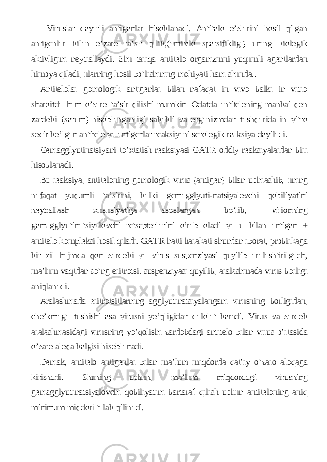 Viruslar deyarli antigenlar hisoblanadi. Antitelo o’zlarini hosil qilgan antigenlar bilan o’zaro ta’sir qilib,(antitelo spetsifikligi) uning biologik aktivligini neytrallaydi. Shu tariqa antitelo organizmni yuqumli agentlardan himoya qiladi, ularning hosil bo’lishining mohiyati ham shunda.. Antitelolar gomologik antigenlar bilan nafaqat in vivo balki in vitro sharoitda ham o’zaro ta’sir qilishi mumkin. Odatda antiteloning manbai qon zardobi (serum) hisoblanganligi sababli va organizmdan tashqarida in vitro sodir bo’lgan antitelo va antigenlar reaksiyani serologik reaksiya deyiladi. Gemagglyutinatsiyani to’xtatish reaksiyasi GATR oddiy reaksiyalardan biri hisoblanadi. Bu reaksiya, antiteloning gomologik virus (antigen) bilan uchrashib, uning nafaqat yuqumli ta’sirini, balki gemagglyuti-natsiyalovchi qobiliyatini neytrallash xususiyatiga asoslangan bo’lib, virionning gemagglyutinatsiyalovchi retseptorlarini o’rab oladi va u bilan antigen + antitelo kompleksi hosil qiladi. GATR hatti harakati shundan iborat, probirkaga bir xil hajmda qon zardobi va virus suspenziyasi quyilib aralashtirilgach, ma’lum vaqtdan so’ng eritrotsit suspenziyasi quyilib, aralashmada virus borligi aniqlanadi. Aralashmada eritrotsitlarning agglyutinatsiyalangani virusning borligidan, cho’kmaga tushishi esa virusni yo’qligidan dalolat beradi. Virus va zardob aralashmasidagi virusning yo’qolishi zardobdagi antitelo bilan virus o’rtasida o’zaro aloqa belgisi hisoblanadi. Demak, antitelo antigenlar bilan ma’lum miqdorda qat’iy o’zaro aloqaga kirishadi. Shuning uchun, ma’lum miqdordagi virusning gemagglyutinatsiyalovchi qobiliyatini bartaraf qilish uchun antiteloning aniq minimum miqdori talab qilinadi. 