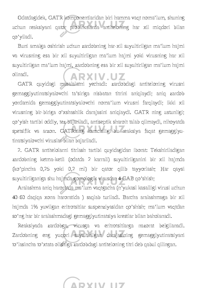 Odatdagidek, GATR komponentlaridan biri hamma vaqt noma’lum, shuning uchun reaksiyani qator probirkalarda antiteloning har xil miqdori bilan qo’yiladi. Buni amalga oshirish uchun zardobning har-xil suyultirilgan ma’lum hajmi va virusning esa bir xil suyultirilgan ma’lum hajmi yoki virusning har xil suyultirilgan ma’lum hajmi, zardobning esa bir xil suyultirilgan ma’lum hajmi olinadi. GATR quyidagi masalalarni yechadi: zardobdagi antiteloning virusni gemagglyutinatsiyalovchi ta’siriga nisbatan titrini aniqlaydi; aniq zardob yordamida gemagglyutinatsiyalovchi noma’lum virusni farqlaydi; ikki xil virusning bir-biriga o’xshashlik darajasini aniqlaydi. GATR ning ustunligi; qo’yish tartibi oddiy, tez bajariladi, antiseptik sharoit talab qilmaydi, nihoyatda spetsifik va arzon. GATRning kamchiligi–bu reaksiya faqat gemagglyu- tinatsiyalovchi viruslar bilan bajariladi. 2. GATR antitelolarni titrlash tartibi quyidagidan iborat: Tekshiriladigan zardobning ketma-ketli (odatda 2 karrali) suyultirilganini bir xil hajmda (ko’pincha 0,25 yoki 0,2 ml) bir qator qilib tayyorlash; Har qaysi suyultirilganiga shu hajmda gomologik virusdan 4 GAB qo’shish; Aralashma aniq haroratda ma’lum vaqtgacha (n’yukasl kasalligi virusi uchun 40-60 daqiqa xona haroratida ) saqlab turiladi. Barcha aralashmaga bir xil hajmda 1% yuvilgan eritrotsitlar suspenziyasidan qo’shish; ma’lum vaqtdan so’ng har bir aralashmadagi gemagglyutinatsiya krestlar bilan baholanadi. Reaksiyada zardobga, virusga va eritrotsitlarga nazorat belgilanadi. Zardobning eng yuqori suyultirilgan darajasining gemagglyutinatsiyani to’lasincha to’xtata olishiga zardobdagi antiteloning titri deb qabul qilingan. 