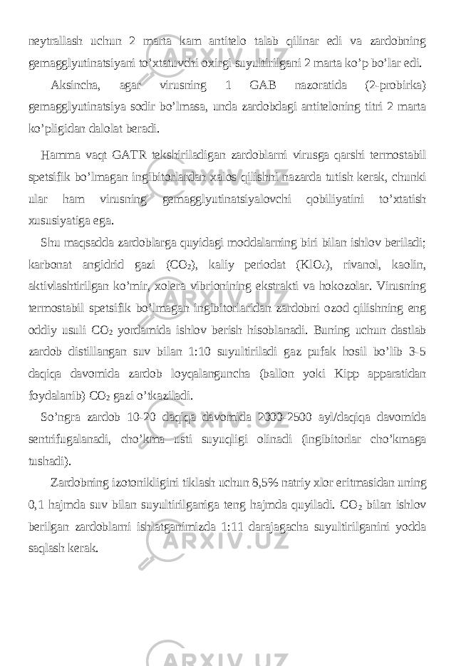 neytrallash uchun 2 marta kam antitelo talab qilinar edi va zardobning gemagglyutinatsiyani to’xtatuvchi oxirgi suyultirilgani 2 marta ko’p bo’lar edi. Aksincha, agar virusning 1 GAB nazoratida (2-probirka) gemagglyutinatsiya sodir bo’lmasa, unda zardobdagi antiteloning titri 2 marta ko’pligidan dalolat beradi. Hamma vaqt GATR tekshiriladigan zardoblarni virusga qarshi termostabil spetsifik bo’lmagan ingibitorlardan xalos qilishni nazarda tutish kerak, chunki ular ham virusning gemagglyutinatsiyalovchi qobiliyatini to’xtatish xususiyatiga ega. Shu maqsadda zardoblarga quyidagi moddalarning biri bilan ishlov beriladi; karbonat angidrid gazi (CO 2 ), kaliy periodat (KlO 4 ), rivanol, kaolin, aktivlashtirilgan ko’mir, xolera vibrionining ekstrakti va hokozolar. Virusning termostabil spetsifik bo’lmagan ingibitorlaridan zardobni ozod qilishning eng oddiy usuli CO 2 yordamida ishlov berish hisoblanadi. Buning uchun dastlab zardob distillangan suv bilan 1:10 suyultiriladi gaz pufak hosil bo’lib 3-5 daqiqa davomida zardob loyqalanguncha (ballon yoki Kipp apparatidan foydalanib) CO 2 gazi o’tkaziladi. So’ngra zardob 10-20 daqiqa davomida 2000-2500 ayl/daqiqa davomida sentrifugalanadi, cho’kma usti suyuqligi olinadi (ingibitorlar cho’kmaga tushadi). Zardobning izotonikligini tiklash uchun 8,5% natriy xlor eritmasidan uning 0,1 hajmda suv bilan suyultirilganiga teng hajmda quyiladi. CO 2 bilan ishlov berilgan zardoblarni ishlatganimizda 1:11 darajagacha suyultirilganini yodda saqlash kerak. 