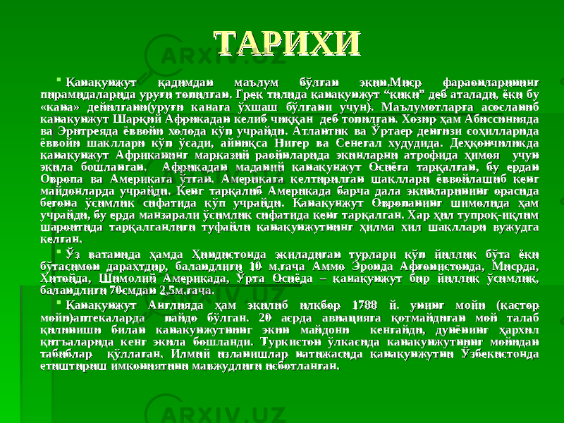 ТАРИХИТАРИХИ  Канакунжут қадимдан маълум бўлган экин.Миср фараонларининг Канакунжут қадимдан маълум бўлган экин.Миср фараонларининг пирамидаларида уруғи топилган. Грек тилида канакунжут “кики” деб аталади, ёки бу пирамидаларида уруғи топилган. Грек тилида канакунжут “кики” деб аталади, ёки бу «кана» дейилгани(уруғи канага ўхшаш бўлгани учун). Маълумотларга асосланиб «кана» дейилгани(уруғи канага ўхшаш бўлгани учун). Маълумотларга асосланиб канакунжут Шарқий Африкадан келиб чиққан деб топилган. Хозир ҳам Абиссинияда канакунжут Шарқий Африкадан келиб чиққан деб топилган. Хозир ҳам Абиссинияда ва Эритреяда ёввойи холода кўп учрайди. Атлантик ва Ўртаер денгизи соҳилларида ва Эритреяда ёввойи холода кўп учрайди. Атлантик ва Ўртаер денгизи соҳилларида ёввойи шакллари кўп ўсади, айниқса Нигер ва Сенегал худудида. Деҳқончиликда ёввойи шакллари кўп ўсади, айниқса Нигер ва Сенегал худудида. Деҳқончиликда канакунжут Африканинг марказий раойнларида экинларни атрофида ҳимоя учун канакунжут Африканинг марказий раойнларида экинларни атрофида ҳимоя учун экила бошланган. Африкадан маданий канакунжут Осиёга тарқалган, бу ердан экила бошланган. Африкадан маданий канакунжут Осиёга тарқалган, бу ердан Овропа ва Америкага ўтган. Америкага келтирилган шакллари ёввойлашиб кенг Овропа ва Америкага ўтган. Америкага келтирилган шакллари ёввойлашиб кенг майдонларда учрайди. Кенг тарқалиб Америкада барча дала экинларининг орасида майдонларда учрайди. Кенг тарқалиб Америкада барча дала экинларининг орасида бегона ўсимлик сифатида кўп учрайди. Канакунжут Овропанинг шимолида ҳам бегона ўсимлик сифатида кўп учрайди. Канакунжут Овропанинг шимолида ҳам учрайди, бу ерда манзарали ўсимлик сифатида кенг тарқалган. Хар ҳил тупроқ-иқлим учрайди, бу ерда манзарали ўсимлик сифатида кенг тарқалган. Хар ҳил тупроқ-иқлим шароитида тарқалганлиги туфайли канакунжутнинг ҳилма хил шакллари вужудга шароитида тарқалганлиги туфайли канакунжутнинг ҳилма хил шакллари вужудга келган.келган.  Ўз ватанида ҳамда Ҳиндистонда экиладиган турлари кўп йиллик бўта ёки Ўз ватанида ҳамда Ҳиндистонда экиладиган турлари кўп йиллик бўта ёки бўтасимон дарахтдир, баландлиги 10 м.гача Аммо Эронда Афғонистонда, Мисрда, бўтасимон дарахтдир, баландлиги 10 м.гача Аммо Эронда Афғонистонда, Мисрда, Хитойда, Шимолий Америкада, Ўрта Осиёда – канакунжут бир йиллик ўсимлик, Хитойда, Шимолий Америкада, Ўрта Осиёда – канакунжут бир йиллик ўсимлик, баландлиги 70смдан 2,5м.гача.баландлиги 70смдан 2,5м.гача.  Канакунжут Англияда ҳам экилиб илкбор 1788 й. унинг мойи (кастор Канакунжут Англияда ҳам экилиб илкбор 1788 й. унинг мойи (кастор мойи)аптекаларда пайдо бўлган. 20 асрда авиацияга қотмайдиган мой талаб мойи)аптекаларда пайдо бўлган. 20 асрда авиацияга қотмайдиган мой талаб қилиниши билан канакунжутнинг экин майдони кенгайди, дунёнинг ҳархил қилиниши билан канакунжутнинг экин майдони кенгайди, дунёнинг ҳархил қитъаларида кенг экила бошланди. Туркистон ўлкасида канакунжутнинг мойидан қитъаларида кенг экила бошланди. Туркистон ўлкасида канакунжутнинг мойидан табиблар қўллаган. Илмий изланишлар натижасида канакунжутни Ўзбекистонда табиблар қўллаган. Илмий изланишлар натижасида канакунжутни Ўзбекистонда етиштириш имкониятини мавжудлиги исботланган.етиштириш имкониятини мавжудлиги исботланган. 