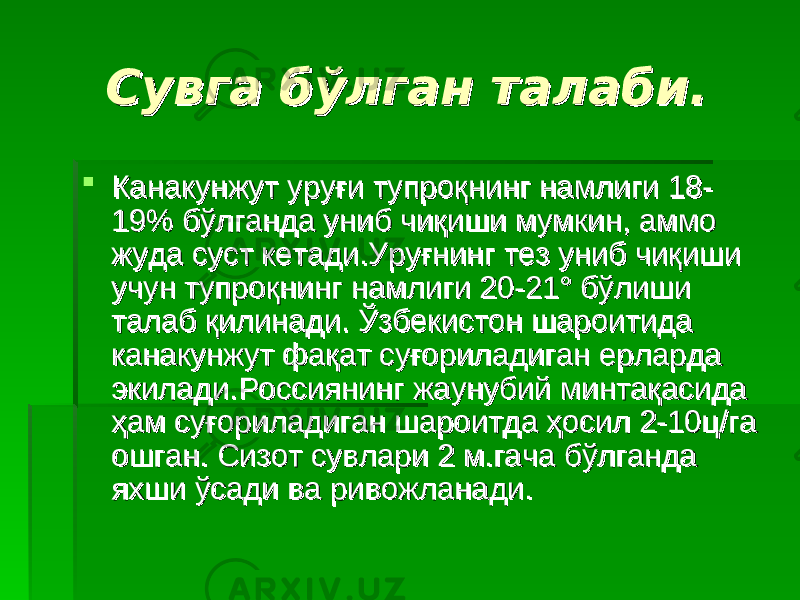 Сувга бўлган талаби.Сувга бўлган талаби.  Канакунжут уруғи тупроқнинг намлиги 18-Канакунжут уруғи тупроқнинг намлиги 18- 19% бўлганда униб чиқиши мумкин, аммо 19% бўлганда униб чиқиши мумкин, аммо жуда суст кетади.Уруғнинг тез униб чиқиши жуда суст кетади.Уруғнинг тез униб чиқиши учун тупроқнинг намлиги 20-21° бўлиши учун тупроқнинг намлиги 20-21° бўлиши талаб қилинади. Ўзбекистон шароитида талаб қилинади. Ўзбекистон шароитида канакунжут фақат суғориладиган ерларда канакунжут фақат суғориладиган ерларда экилади.Россиянинг жаунубий минтақасида экилади.Россиянинг жаунубий минтақасида ҳам суғориладиган шароитда ҳосил 2-10ц/га ҳам суғориладиган шароитда ҳосил 2-10ц/га ошган. Сизот сувлари 2 м.гача бўлганда ошган. Сизот сувлари 2 м.гача бўлганда яхши ўсади ва ривожланади.яхши ўсади ва ривожланади. 