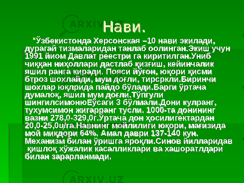 Нави.Нави.  Ўзбекистонда Херсонская –10 нави экилади, Ўзбекистонда Херсонская –10 нави экилади, дурагай тизмаларидан танлаб оолинган.Экиш учун дурагай тизмаларидан танлаб оолинган.Экиш учун 1991 йиом Давлат реестри га киритилган.Униб 1991 йиом Давлат реестри га киритилган.Униб чиққан ниҳоллари дастлаб қизғиш, кейинчалик чиққан ниҳоллари дастлаб қизғиш, кейинчалик яшил ранга киради. Пояси йўғон, юқори қисми яшил ранга киради. Пояси йўғон, юқори қисми бтроз шохлайди, мум доғли, тирсркли.Биринчи бтроз шохлайди, мум доғли, тирсркли.Биринчи шохлар юқлрида пайдо бўлади.Барги ўртача шохлар юқлрида пайдо бўлади.Барги ўртача думалоқ, яшил мум доғли.Тўпгули думалоқ, яшил мум доғли.Тўпгули шингилсимонюЕўсаги 3 бўлмали.Дони кулранг, шингилсимонюЕўсаги 3 бўлмали.Дони кулранг, тухумсимон жигарранг тусли. 1000-та донининг тухумсимон жигарранг тусли. 1000-та донининг вазни 278,0-329,0г.Ўртача дон ҳосилигектардан вазни 278,0-329,0г.Ўртача дон ҳосилигектардан 20,0-25,0ц/га.Навнинг мойлилиги юқори, мағизида 20,0-25,0ц/га.Навнинг мойлилиги юқори, мағизида мой миқдори 64%.мой миқдори 64%. Амал даври 137-140 куАмал даври 137-140 ку нн .. Механизм билан ўришга яроқли.Синов йилларидав Механизм билан ўришга яроқли.Синов йилларидав қишлоқ хўжалик касалликлари ва хашоратлдари қишлоқ хўжалик касалликлари ва хашоратлдари билан зарарланмади.билан зарарланмади. 