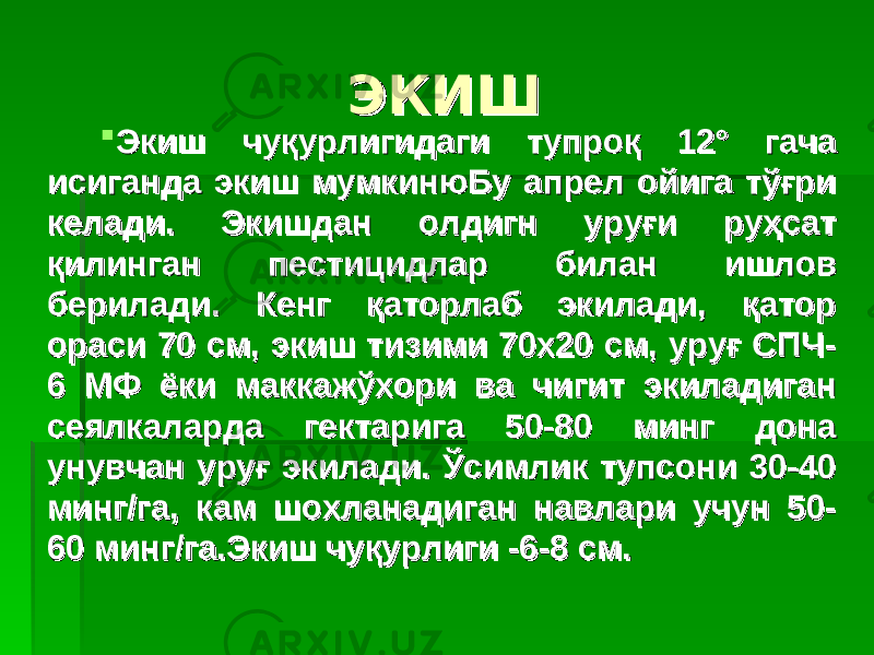 ЭКИШЭКИШ  Экиш чуқурлигидаги тупроқ 12° гача Экиш чуқурлигидаги тупроқ 12° гача исиганда экиш мумкинюБу апрел ойига тўғри исиганда экиш мумкинюБу апрел ойига тўғри келади. Экишдан олдигн уруғи руҳсат келади. Экишдан олдигн уруғи руҳсат қилинган пестицидлар билан ишлов қилинган пестицидлар билан ишлов берилади. Кенг қаторлаб экилади, қатор берилади. Кенг қаторлаб экилади, қатор ораси 70 см, экиш тизими 70х20 см, уруғ СПЧ-ораси 70 см, экиш тизими 70х20 см, уруғ СПЧ- 6 МФ ёки маккажўхори ва чигит экиладиган 6 МФ ёки маккажўхори ва чигит экиладиган сеялкаларда гектарига 50-80 минг дона сеялкаларда гектарига 50-80 минг дона унувчан уруғ экилади. Ўсимлик тупсони 30-40 унувчан уруғ экилади. Ўсимлик тупсони 30-40 минг/га, кам шохланадиган навлари учун 50-минг/га, кам шохланадиган навлари учун 50- 60 минг/га.Экиш чуқурлиги -6-8 см.60 минг/га.Экиш чуқурлиги -6-8 см. 