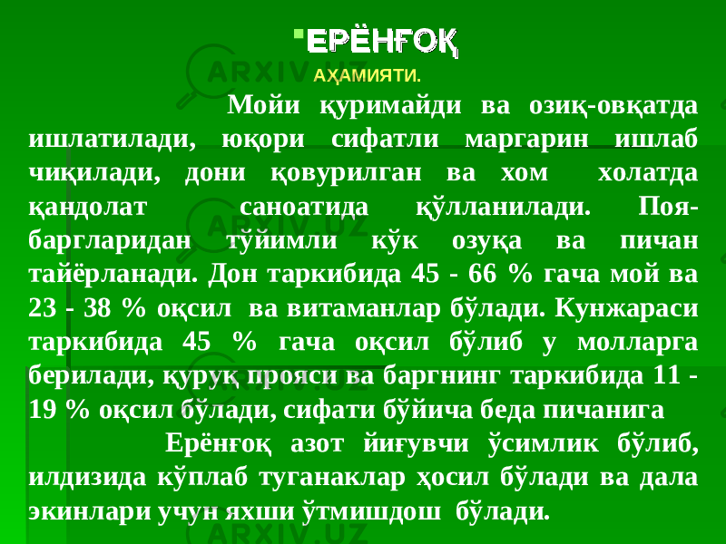  ЕРЁНҒОҚЕРЁНҒОҚ АҲАМИЯТИ. Мойи қуримайди ва озиқ-овқатда ишлатилади, юқори сифатли маргарин ишлаб чиқилади, дони қовурилган ва хом холатда қандолат саноатида қўлланилади. Поя- баргларидан тўйимли кўк озуқа ва пичан тайёрланади. Дон таркибида 45 - 66 % гача мой ва 23 - 38 % оқсил ва витаманлар бўлади. Кунжараси таркибида 45 % гача оқсил бўлиб у молларга берилади, қуруқ прояси ва баргнинг таркибида 11 - 19 % оқсил бўлади, сифати бўйича беда пичанига Ерёнғоқ азот йиғувчи ўсимлик бўлиб, илдизида кўплаб туганаклар ҳосил бўлади ва дала экинлари учун яхши ўтмишдош бўлади. 