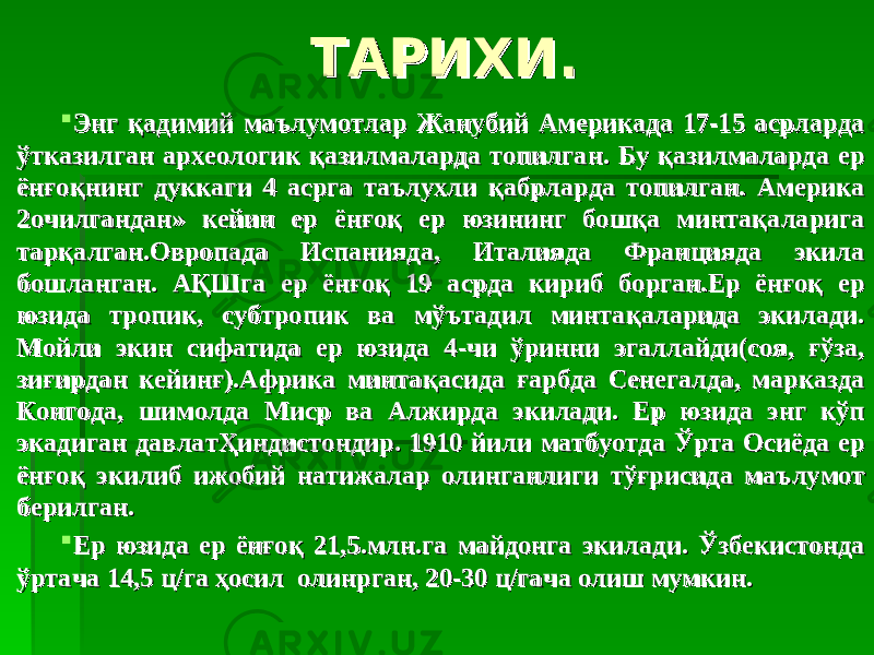 ТАРИХИ.ТАРИХИ.  Энг қадимий маълумотлар Жанубий Америкада 17-15 асрларда Энг қадимий маълумотлар Жанубий Америкада 17-15 асрларда ўтказилган археологик қазилмаларда топилган. Бу қазилмаларда ер ўтказилган археологик қазилмаларда топилган. Бу қазилмаларда ер ёнғоқнинг дуккаги 4 асрга таълухли қабрларда топилган. Америка ёнғоқнинг дуккаги 4 асрга таълухли қабрларда топилган. Америка 2очилгандан» кейин ер ёнғоқ ер юзининг бошқа минтақаларига 2очилгандан» кейин ер ёнғоқ ер юзининг бошқа минтақаларига тарқалган.Овропада Испанияда, Италияда Францияда экила тарқалган.Овропада Испанияда, Италияда Францияда экила бошланган. АҚШга ер ёнғоқ 19 асрда кириб борган.Ер ёнғоқ ер бошланган. АҚШга ер ёнғоқ 19 асрда кириб борган.Ер ёнғоқ ер юзида тропик, субтропик ва мўътадил минтақаларида экилади. юзида тропик, субтропик ва мўътадил минтақаларида экилади. Мойли экин сифатида ер юзида 4-чи ўринни эгаллайди(соя, ғўза, Мойли экин сифатида ер юзида 4-чи ўринни эгаллайди(соя, ғўза, зиғирдан кейинғ).Африка минтақасида ғарбда Сенегалда, марказда зиғирдан кейинғ).Африка минтақасида ғарбда Сенегалда, марказда Конгода, шимолда Миср ва Алжирда экилади. Ер юзида энг кўп Конгода, шимолда Миср ва Алжирда экилади. Ер юзида энг кўп экадиган давлатҲиндистондир. 1910 йили матбуотда Ўрта Осиёда ер экадиган давлатҲиндистондир. 1910 йили матбуотда Ўрта Осиёда ер ёнғоқ экилиб ижобий натижалар олинганлиги тўғрисида маълумот ёнғоқ экилиб ижобий натижалар олинганлиги тўғрисида маълумот берилган.берилган.  Ер юзида ер ёнғоқ 21,5.млн.га майдонга экилади. Ўзбекистонда Ер юзида ер ёнғоқ 21,5.млн.га майдонга экилади. Ўзбекистонда ўртача 14,5 ц/га ҳосил олинрган, 20-30 ц/гача олиш мумкин.ўртача 14,5 ц/га ҳосил олинрган, 20-30 ц/гача олиш мумкин. 