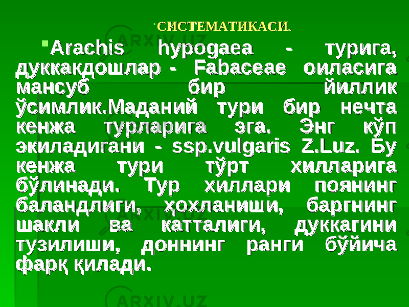  СИСТЕМАТИКАСИСИСТЕМАТИКАСИ ..  Arachis hypogaea - турига, Arachis hypogaea - турига, дуккакдошлар - Fabaceae оиласига дуккакдошлар - Fabaceae оиласига мансуб бир йиллик мансуб бир йиллик ўсимлик.Маданий тури бир нечта ўсимлик.Маданий тури бир нечта кенжа турларига эга. Энг кўп кенжа турларига эга. Энг кўп экиладигани - ssp.vulgaris Z.Luz. Бу экиладигани - ssp.vulgaris Z.Luz. Бу кенжа тури тўрт хилларига кенжа тури тўрт хилларига бўлинади. Тур хиллари поянинг бўлинади. Тур хиллари поянинг баландлиги, ҳохланиши, баргнинг баландлиги, ҳохланиши, баргнинг шакли ва катталиги, дуккагини шакли ва катталиги, дуккагини тузилиши, доннинг ранги бўйича тузилиши, доннинг ранги бўйича фарқ қилади.фарқ қилади. 