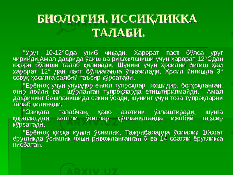 БИОЛОГИЯ. ИССИҚЛИККА БИОЛОГИЯ. ИССИҚЛИККА ТАЛАБИ.ТАЛАБИ.  УруғУруғ 10-12 10-12 °Сда униб чиқади.°Сда униб чиқади. Харорат паст бўлса уруғ Харорат паст бўлса уруғ чирийди.Амал даврида ўсиш ва ривожлвниши учун харорат 12°Сдан чирийди.Амал даврида ўсиш ва ривожлвниши учун харорат 12°Сдан юқори бўлиши талаб қилинади.юқори бўлиши талаб қилинади. Шунинг учун ҳосилни йиғиш ҳам Шунинг учун ҳосилни йиғиш ҳам харорат 12° дан паст бўлмаганда ўтказилади. Ҳосил йиғишда 3° харорат 12° дан паст бўлмаганда ўтказилади. Ҳосил йиғишда 3° совуқ ҳосилга салбий таъсир кўрсатади.совуқ ҳосилга салбий таъсир кўрсатади.  Ерёнғоқ учун унумдор енгил тупроқлар яхшидир, ботқоқланган, Ерёнғоқ учун унумдор енгил тупроқлар яхшидир, ботқоқланган, оғир лойли ва шўрланган тупроқларда етиштирилмайди. Амал оғир лойли ва шўрланган тупроқларда етиштирилмайди. Амал даврининг бошланишида секин ўсади, шунинг учун тоза тупроқларни даврининг бошланишида секин ўсади, шунинг учун тоза тупроқларни талаб қилинади.талаб қилинади.  Озиқага талабчан, ҳаво азотини ўзлаштиради, шунга Озиқага талабчан, ҳаво азотини ўзлаштиради, шунга қарамасдан азотли ўғитлар қўлланилганда ижобий таъсир қарамасдан азотли ўғитлар қўлланилганда ижобий таъсир кўрсатади.кўрсатади.  Ерёнғоқ қисқа кунли ўсимлик.Ерёнғоқ қисқа кунли ўсимлик. Тажрибаларда ўсимлик 10соат Тажрибаларда ўсимлик 10соат ёруғликда ўсимлик яхши ривожланганган 6 ва 14 соатли ёруғликка ёруғликда ўсимлик яхши ривожланганган 6 ва 14 соатли ёруғликка нисбатан.нисбатан. 