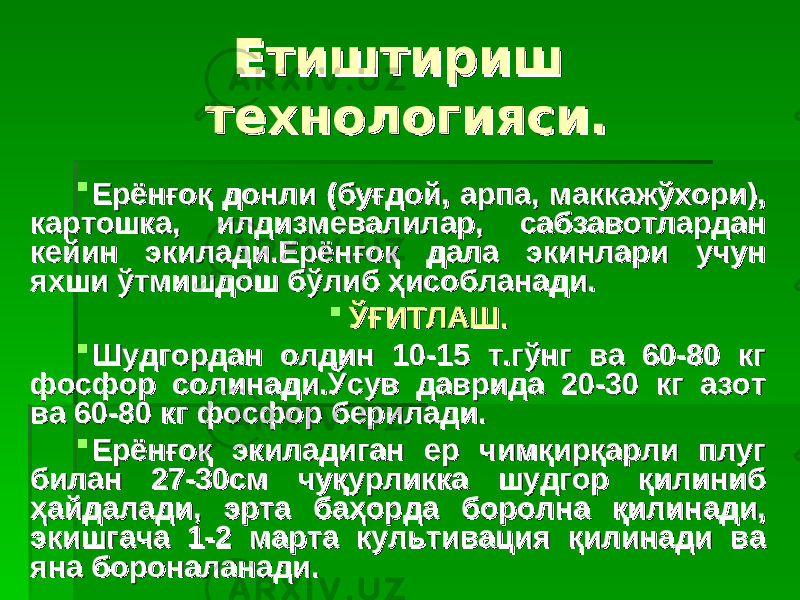 Етиштириш Етиштириш технологияси. технологияси.  ЕрЕр ёнғоқ донли (буғдой, арпа, маккажўхори), ёнғоқ донли (буғдой, арпа, маккажўхори), картошка, илдизмевалилар, сабзавотлардан картошка, илдизмевалилар, сабзавотлардан кейин экилади.Ерёнғоқ дала экинлари учун кейин экилади.Ерёнғоқ дала экинлари учун яхши ўтмишдош бўлиб ҳисобланади.яхши ўтмишдош бўлиб ҳисобланади.  ЎҒИТЛАШ.ЎҒИТЛАШ.  Шудгордан олдин 10-15 т.гўнг ва 60-80 кг Шудгордан олдин 10-15 т.гўнг ва 60-80 кг фосфор солинади.Ўсув даврида 20-30 кг азот фосфор солинади.Ўсув даврида 20-30 кг азот ва 60-80 кг фосфор берилади.ва 60-80 кг фосфор берилади.  Ерёнғоқ экиладиган ер чимқирқарли плуг Ерёнғоқ экиладиган ер чимқирқарли плуг билан 27-30см чуқурликка шудгор қилиниб билан 27-30см чуқурликка шудгор қилиниб ҳайдалади,ҳайдалади, э э рта баҳорда боролна қилинади, рта баҳорда боролна қилинади, экишгача 1-2 марта культивация қилинади ва экишгача 1-2 марта культивация қилинади ва яна бороналанади.яна бороналанади. 