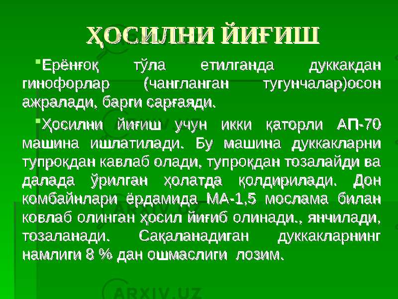 ҲОСИЛНИ ЙИҒИШҲОСИЛНИ ЙИҒИШ  Ерёнғоқ тўла етилганда дуккакдан Ерёнғоқ тўла етилганда дуккакдан гинофорларгинофорлар (чангланган тугунчалар)осон (чангланган тугунчалар)осон ажралади, барги сарғаяди.ажралади, барги сарғаяди.  Ҳосилни йиғиш учун икки қаторли АП-70 Ҳосилни йиғиш учун икки қаторли АП-70 машина ишлатилади.машина ишлатилади. Бу машина дуккакларни Бу машина дуккакларни тупроқдан кавлаб олади, тупроқдан тозалайди ва тупроқдан кавлаб олади, тупроқдан тозалайди ва далада ўрилган ҳолатда қолдирилади.далада ўрилган ҳолатда қолдирилади. Дон Дон комбайнлари ёрдамида МА-1,5 мослама билан комбайнлари ёрдамида МА-1,5 мослама билан ковлаб олинган ҳосил йиғиб олинади., янчилади, ковлаб олинган ҳосил йиғиб олинади., янчилади, тозаланади. Сақаланадиган дуккакларнинг тозаланади. Сақаланадиган дуккакларнинг намлиги 8 % дан ошмаслиги лозим.намлиги 8 % дан ошмаслиги лозим. 