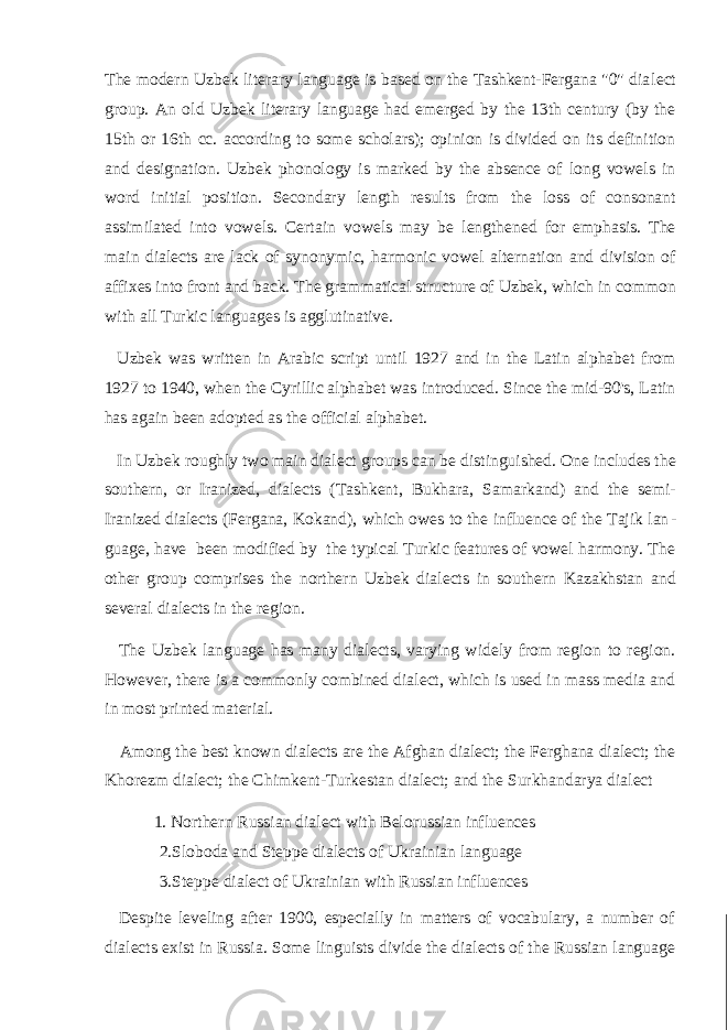 The modern Uzbek literary language is based on the Tashkent-Fergana &#34;0&#34; dia lect group. An old Uzbek literary language had emerged by the 13th century (by the 15th or 16th cc. according to some scholars); opinion is divided on its definition and designation. Uzbek phonology is marked by the absence of long vowels in word initial position. Secondary length results from the loss of consonant assimilated into vowels. Certain vowels may be lengthened for emphasis. The main dialects are lack of synonymic, harmonic vowel alternation and division of affixes into front and back. The gram matical structure of Uzbek, which in common with all Turkic languages is agglutinative. Uzbek was written in Arabic script until 1927 and in the Latin alphabet from 1927 to 1940, when the Cyrillic alphabet was introduced. Since the mid-90&#39;s, Latin has again been adopted as the official alphabet. In Uzbek roughly two main dialect groups can be distinguished. One includes the southern, or Iranized, dialects (Tashkent, Bukhara, Samarkand) and the semi- Iranized dialects (Fergana, Kokand), which owes to the influence of the Tajik lan - guage, have been modified by the typical Turkic features of vowel harmony. The other group comprises the northern Uzbek dialects in southern Kazakhstan and several dialects in the region. The Uzbek language has many dialects, varying widely from region to region. However, there is a commonly combined dialect, which is used in mass media and in most printed material. Among the best known dialects are the Afghan dialect; the Ferghana dialect; the Khorezm dialect; the Chimkent-Turkestan dialect; and the Surkhandarya dialect 1. Northern Russian dialect with Belorussian influences 2.Sloboda and Steppe dialects of Ukrainian language 3.Steppe dialect of Ukrainian with Russian influences Despite leveling after 1900, especially in matters of vocabulary, a number of dialects exist in Russia. Some linguists divide the dialects of the Russian language 