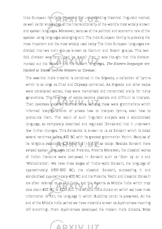 Indo-European family is important for understanding historical linguistic method as well as for knowledge of the interrelationship of the world&#39;s most widely known and spoken languages. Moreover, because of the political and economic role of the speaker using languages belonging to it. The Indo-European family is probably the most important and the most widely used today The Indo-European languages are divided into two main groups known as &#39;Centum&#39; and &#39;Satem&#39; groups. This two- fold division was formulated by Ascoli first; it was thought that this division marked out the Western and the Eastern languages. The Eastern languages are labeled as &#39;Satem &#39;and the Western as &#39;Centum&#39;. The essential Indie material is contained in the Rigveda, a collection of hymns which is as large as Jihad and Odyssey combined. As Rigveda and other vedas were considered sacred, they were memorized and transmitted orally for many genera tions. The language of vedas became obsolete and difficult to interpret. Their devotees prepared commentaries. Among these were grammarians which informed later gen eration of priests how to interpret hymns, even how to pronounce them. The result of such linguistic analysis was a standardized language, so completely described and regulated [Sanskrata] that it underwent few further changes. This Sanskrata is known to us as Sanskrit which is dated several centimes before 400 BC with its greatest grammarian Panini. Because of its religious associations, Sanskrit is in daily use today. Besides Sanskrit there existed spoken languages called Prakrata, Prakrits More over, the classical works of Indian literature were composed in Sanskrit such as &#34;Ram ay an a and &#34;Mahabharata&#34;. We have three stages of &#34;Indie-vedic Sanskrit, the language of approximately 1200-800 BC; the classical Sanskrit, succeeding it and standardized approximately 400 BC and the Prakrits. Vedic and classical Sanskrit are often referred to as Old Indie, and the Prakrits as Middle Indie which may date about 400 BC to 1000 AD. The Middle Indie dialect on which we have most infor mation is Pali; the language in which Buddhist canon is preserved. At the end of the Middle Indie period we have materials known as Apbhramsas meaning &#39;off-branch ing&#39;. From Apbhramsas developed the modern Indie dialects. Most 