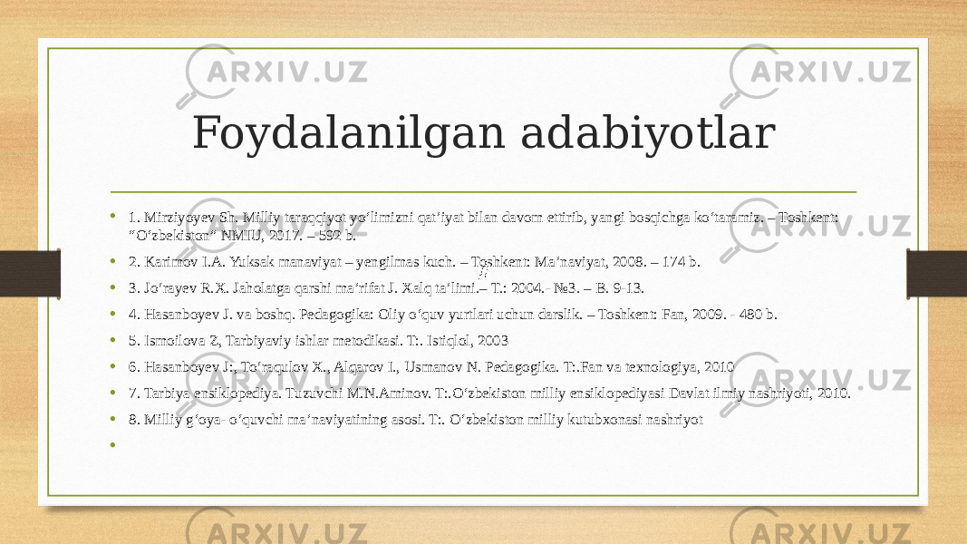 Foydalanilgan adabiyotlar • 1. Mirziyoyev Sh. Milliy taraqqiyot yoʻlimizni qat’iyat bilan davom ettirib, yangi bosqichga koʻtaramiz. – Toshkent: “Oʻzbekiston” NMIU, 2017. – 592 b. • 2. Karimov I.A. Yuksak manaviyat – yengilmas kuch. – Toshkent: Ma’naviyat, 2008. – 174 b. • 3. Joʻrayev R.X. Jaholatga qarshi ma’rifat J. Xalq ta’limi.– T.: 2004.- №3. – B. 9-13. • 4. Hasanboyev J. va boshq. Pedagogika: Oliy oʻquv yurtlari uchun darslik. – Toshkent: Fan, 2009. - 480 b. • 5. Ismoilova Z, Tarbiyaviy ishlar metodikasi. T:. Istiqlol, 2003 • 6. Hasanboyev J:, Toʻraqulov X., Alqarov I., Usmanov N. Pedagogika. T:.Fan va texnologiya, 2010 • 7. Tarbiya ensiklopediya. Tuzuvchi M.N.Aminov. T:.Oʻzbekiston milliy ensiklopediyasi Davlat ilmiy nashriyoti, 2010. • 8. Milliy gʻoya- oʻquvchi ma’naviyatining asosi. T:. Oʻzbekiston milliy kutubxonasi nashriyot •   