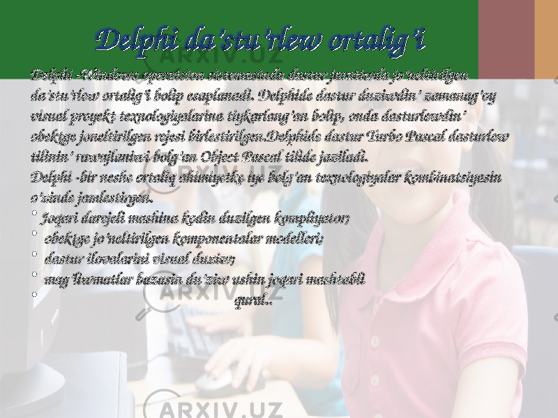 Delphi Delphi dada ’’ stustu ’’ rlrl ewew ortalig’iortalig’i Delphi Delphi -- Windows Windows operatsionoperatsion sistemasinda sistemasinda dastur dastur jaratiwda jo’neltirilgen jaratiwda jo’neltirilgen da’stu’rlew ortalig’i bolip esaplanadi. Delphide dastur duziwdin’ zamanag’oy da’stu’rlew ortalig’i bolip esaplanadi. Delphide dastur duziwdin’ zamanag’oy visual proyekt texnologiyalarina tiykarlang’an bolip, onda dasturlewdin’ visual proyekt texnologiyalarina tiykarlang’an bolip, onda dasturlewdin’ obektge joneltirilgen rejesi birlestirilgen.Delphide dastur Turbo Pascal dasturlew obektge joneltirilgen rejesi birlestirilgen.Delphide dastur Turbo Pascal dasturlew tilinin’ rawajlaniwi bolg’an Object Pascal tilide jaziladi.tilinin’ rawajlaniwi bolg’an Object Pascal tilide jaziladi. Delphi -bir neshe ortaliq ahimiyetke iye bolg’an texnologiyalar kombinatsiyasin Delphi -bir neshe ortaliq ahimiyetke iye bolg’an texnologiyalar kombinatsiyasin o’zinde jamlestirgen.o’zinde jamlestirgen. • Joqari darejeli mashina kodin duzilgen kompliyator; Joqari darejeli mashina kodin duzilgen kompliyator; • obektge jo’neltirilgen komponentalar modelleri;obektge jo’neltirilgen komponentalar modelleri; • dastur ilovalarini vidastur ilovalarini vi ss ualual duziw duziw ; ; • mag’liwmatlar bazasin du’ziw ushin joqari mashtablimag’liwmatlar bazasin du’ziw ushin joqari mashtabli • qural.qural. .. 