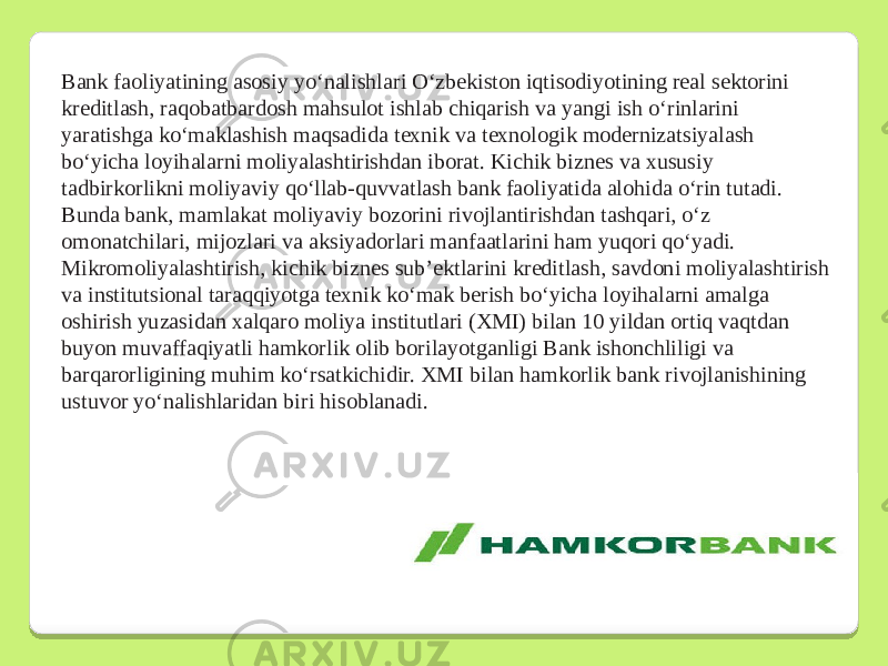 Bank faoliyatining asosiy yoʻnalishlari Oʻzbekiston iqtisodiyotining real sektorini kreditlash, raqobatbardosh mahsulot ishlab chiqarish va yangi ish oʻrinlarini yaratishga koʻmaklashish maqsadida texnik va texnologik modernizatsiyalash boʻyicha loyihalarni moliyalashtirishdan iborat. Kichik biznes va xususiy tadbirkorlikni moliyaviy qoʻllab-quvvatlash bank faoliyatida alohida oʻrin tutadi. Bunda bank, mamlakat moliyaviy bozorini rivojlantirishdan tashqari, oʻz omonatchilari, mijozlari va aksiyadorlari manfaatlarini ham yuqori qoʻyadi. Mikromoliyalashtirish, kichik biznes sub’ektlarini kreditlash, savdoni moliyalashtirish va institutsional taraqqiyotga texnik koʻmak berish boʻyicha loyihalarni amalga oshirish yuzasidan xalqaro moliya institutlari (XMI) bilan 10 yildan ortiq vaqtdan buyon muvaffaqiyatli hamkorlik olib borilayotganligi Bank ishonchliligi va barqarorligining muhim koʻrsatkichidir. XMI bilan hamkorlik bank rivojlanishining ustuvor yoʻnalishlaridan biri hisoblanadi. 