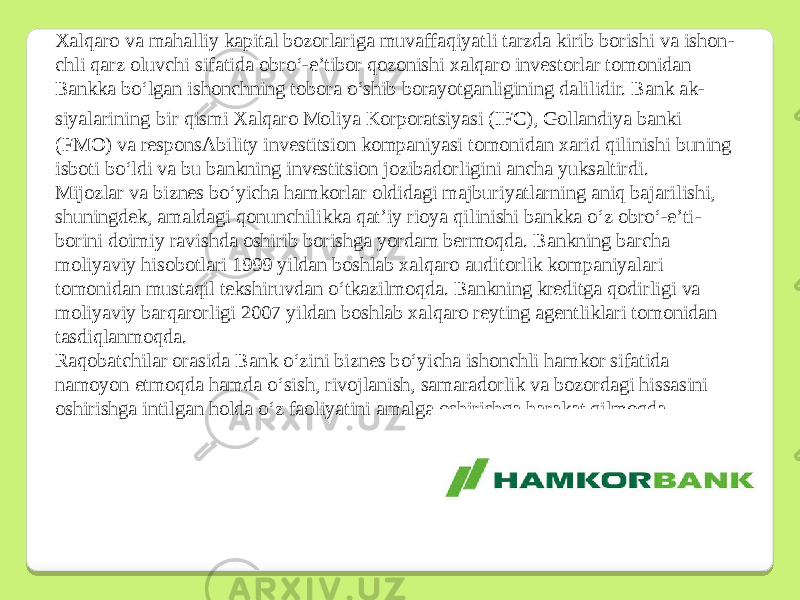 Xalqaro va mahalliy kapital bozorlariga muvaffaqiyatli tarzda kirib borishi va ishon - chli qarz oluvchi sifatida obroʻ-e’tibor qozonishi xalqaro investorlar tomonidan Bankka boʻlgan ishonchning tobora oʻshib borayotganligining dalilidir. Bank ak - siyalarining bir qismi Xalqaro Moliya Korporatsiyasi (IFC), Gollandiya banki (FMO) va responsAbility investitsion kompaniyasi tomonidan xarid qilinishi buning isboti boʻldi va bu bankning investitsion jozibadorligini ancha yuksaltirdi. Mijozlar va biznes boʻyicha hamkorlar oldidagi majburiyatlarning aniq bajarilishi, shuningdek, amaldagi qonunchilikka qat’iy rioya qilinishi bankka oʻz obroʻ-e’ti - borini doimiy ravishda oshirib borishga yordam bermoqda. Bankning barcha moliyaviy hisobotlari 1999 yildan boshlab xalqaro auditorlik kompaniyalari tomonidan mustaqil tekshiruvdan oʻtkazilmoqda. Bankning kreditga qodirligi va moliyaviy barqarorligi 2007 yildan boshlab xalqaro reyting agentliklari tomonidan tasdiqlanmoqda. Raqobatchilar orasida Bank oʻzini biznes boʻyicha ishonchli hamkor sifatida namoyon etmoqda hamda oʻsish, rivojlanish, samaradorlik va bozordagi hissasini oshirishga intilgan holda oʻz faoliyatini amalga oshirishga harakat qilmoqda. 