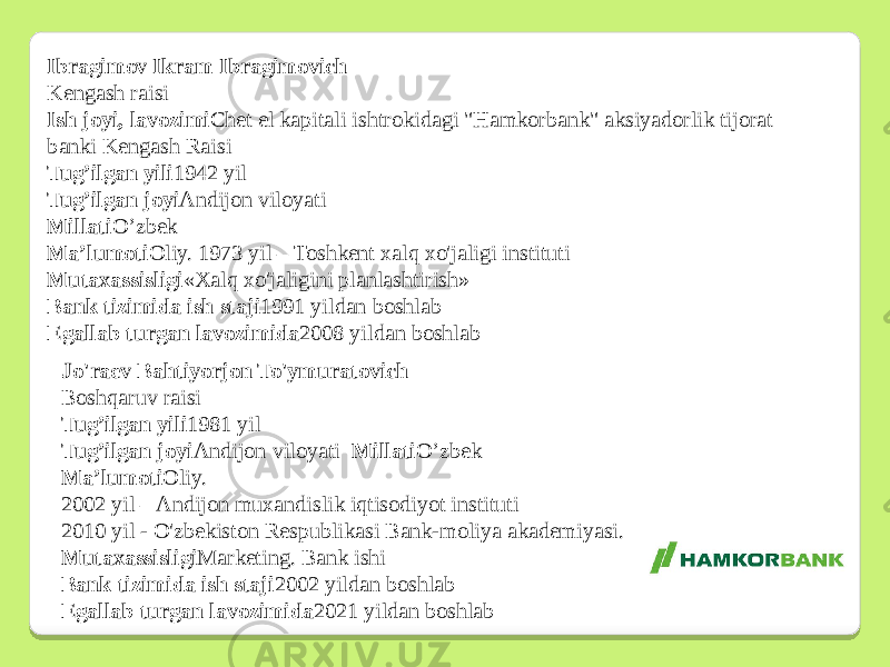 Ibragimov Ikram Ibragimovich Kengash raisi Ish joyi, lavozimi Chet el kapitali ishtrokidagi &#34;Hamkorbank&#34; aksiyadorlik tijorat banki Kengash Raisi Tug’ilgan yili 1942 yil Tug’ilgan joyi Andijon viloyati Millati O’zbek Ma’lumoti Oliy. 1973 yil – Toshkent xalq xo&#39;jaligi instituti Mutaxassisligi «Xalq xo&#39;jaligini planlashtirish» Bank tizimida ish staji 1991 yildan boshlab Egallab turgan lavozimida 2008 yildan boshlab Jo&#39;raev Bahtiyorjon To&#39;ymuratovich Boshqaruv raisi Tug’ilgan yili 1981 yil Tug’ilgan joyi Andijon viloyati Millati O’zbek Ma’lumoti Oliy. 2002 yil – Andijon muxandislik iqtisodiyot instituti 2010 yil - O&#39;zbekiston Respublikasi Bank-moliya akademiyasi. Mutaxassisligi Marketing. Bank ishi Bank tizimida ish staji 2002 yildan boshlab Egallab turgan lavozimida 2021 yildan boshlab 