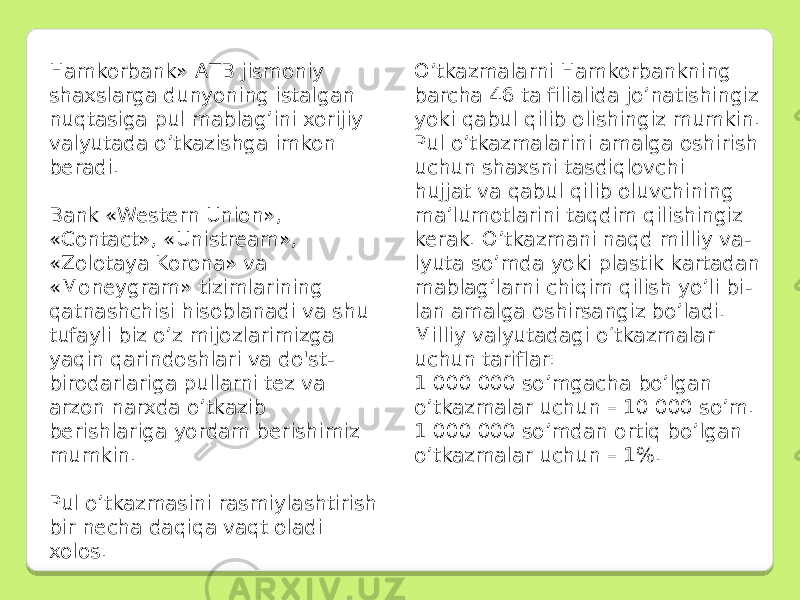 Hamkorbank» AТB jismoniy shaxslarga dunyoning istalgan nuqtasiga pul mablag’ini xorijiy valyutada o’tkazishga imkon beradi. Bank «Western Union», «Contact», «Unistream», «Zolotaya Korona» va «Moneygram» tizimlarining qatnashchisi hisoblanadi va shu tufayli biz o’z mijozlarimizga yaqin qarindoshlari va do&#39;st- birodarlariga pullarni tez va arzon narxda o’tkazib berishlariga yordam berishimiz mumkin. Pul o’tkazmasini rasmiylashtirish bir necha daqiqa vaqt oladi xolos. O’tkazmalarni Hamkorbankning barcha 46 ta filialida jo’natishingiz yoki qabul qilib olishingiz mumkin. Pul o’tkazmalarini amalga oshirish uchun shaxsni tasdiqlovchi hujjat va qabul qilib oluvchining ma’lumotlarini taqdim qilishingiz kerak. O’tkazmani naqd milliy va - lyuta so’mda yoki plastik kartadan mablag’larni chiqim qilish yo’li bi - lan amalga oshirsangiz bo’ladi. Milliy valyutadagi o‘tkazmalar uchun tariflar: 1 000 000 so’mgacha bo’lgan o’tkazmalar uchun – 10 000 so’m. 1 000 000 so’mdan ortiq bo’lgan o’tkazmalar uchun – 1%. 