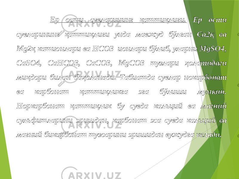  Ер ости сувларининг қаттиқлиги. Ер ости сувларининг қаттиқлиги унда мавжуд бўлган Ca2қ ва Mg2қ катионлари ва HCO3 ионлари бўлиб, уларни MgSO4, CaSO4, CaHCO3, CaCO3, MgCO3 тузлари ҳолатидаги миқдори билан баҳоланади. Табиатда сувлар нокарбонат ва карбонат қаттиқликга эга бўлиши мумкин. Норкарбонат қаттиқлик бу сувда кальций ва магний сульфитларини эришдан, карбонат эса сувда кальций ва магний бикарбонат тузоарини эришидан вужудга келади. 