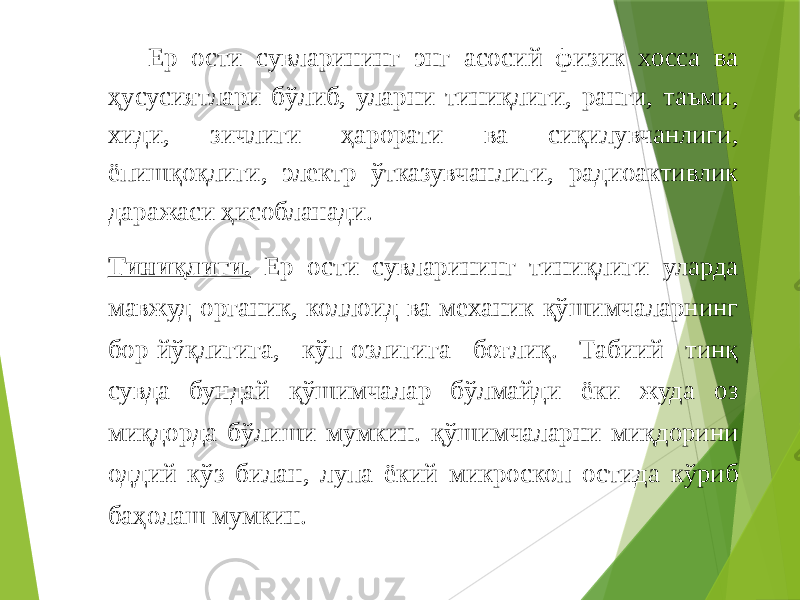 Ер ости сувларининг энг асосий физик хосса ва ҳусусиятлари бўлиб, уларни тиниқлиги, ранги, таъми, хиди, зичлиги ҳарорати ва сиқилувчанлиги, ёпишқоқлиги, электр ўтказувчанлиги, радиоактивлик даражаси ҳисобланади. Тиниқлиги. Ер ости сувларининг тиниқлиги уларда мавжуд органик, коллоид ва механик қўшимчаларнинг бор-йўқлигига, кўп-озлигига боғлиқ. Табиий тинқ сувда бундай қўшимчалар бўлмайди ёки жуда оз миқдорда бўлиши мумкин. қўшимчаларни миқдорини оддий кўз билан, лупа ёкий микроскоп остида кўриб баҳолаш мумкин. 