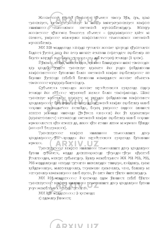 Жиноятнинг асосий бевосита объекти темир йўл, сув, ҳаво транспорти, автомото транспорт ва шаҳар электротранспорти хавфсиз ишлашини таъминловчи ижтимоий муносабатлардир. Мазкур жиноятнинг қўшимча бевосита объекти – фуқароларнинг ҳаёти ва соғлиғи, уларнинг мол-мулки хавфсизлигини таъминловчи ижтимоий муносабатлар. ЖК 268-моддасида назарда тутилган жиноят қонунда кўрсатилган баданга ўртача оғир ёки оғир шикаст етказиш сифатидаги оқибатлар юз берган вақтдан эътиборан тугалланган деб эътироф этилади (1-қисм). Йўловчи, пиёда, велосипедчи, аравани бошқарувчи шахс томонидан ҳар қандай турдаги транспорт ҳаракати ёки ундан фойдаланиш хавфсизлигининг бузилиши билан ижтимоий хавфли оқибатларнинг юз бериши ўртасида сабабий боғланиш мавжудлиги жиноят объектив томонининг муқаррар белгисидир. Субъектив томондан жиноят эҳтиётсизлик орқасида содир этилади ёки айбнинг мураккаб шакли билан тавсифланади. Шахс транспорт воситалари ҳаракати ва улардан фойдаланиш хавфсизлиги қоидаларининг бузилиши натижасида ижтимоий хавфли оқибатлар келиб чиқиши мумкинлигини англайди, бироқ уларнинг олдини олишига асоссиз равишда ишонади ( ўз-ўзига ишониш ) ёки ўз ҳаракатлари (ҳаракатсизлиги) натижасида ижтимоий хавфли оқибатлар келиб чиқиши мумкинлигига кўзи етмаса-да, лекин кўзи етиши лозим ва мумкин бўлади ( жиноий бепарволик ). Транспортнинг хавфсиз ишлашини таъминлашга доир қоидаларнинг ўзи қасддан ёки эҳтиётсизлик орқасида бузилиши мумкин. Транспортнинг хавфсиз ишлашини таъминлашга доир қоидаларни бузиш субъекти , модда диспозициясида тўғридан-тўғри кўрсатиб ўтилганидек, махсус субъектдир. Булар жавобгарлиги ЖК 261-263, 265, 266-моддаларида назарда тутилган шахслардан ташқари, пиёдалар, арава ҳайдовчилари, велосипедчилар, тиркамали аравачалар, чана, болалар ва ногиронлар кажаваларини олиб юрган, ўн олти ёшга тўлган шахслардир. ЖК 268-моддасининг 2-қисмида одам ўлишига сабаб бўлган т ранспортнинг хавфсиз ишлашини таъминлашга доир қоидаларни бузиш учун жавобгарлик назарда тутилган. ЖК 268-моддасининг 3-қисмида : а) одамлар ўлимига; 