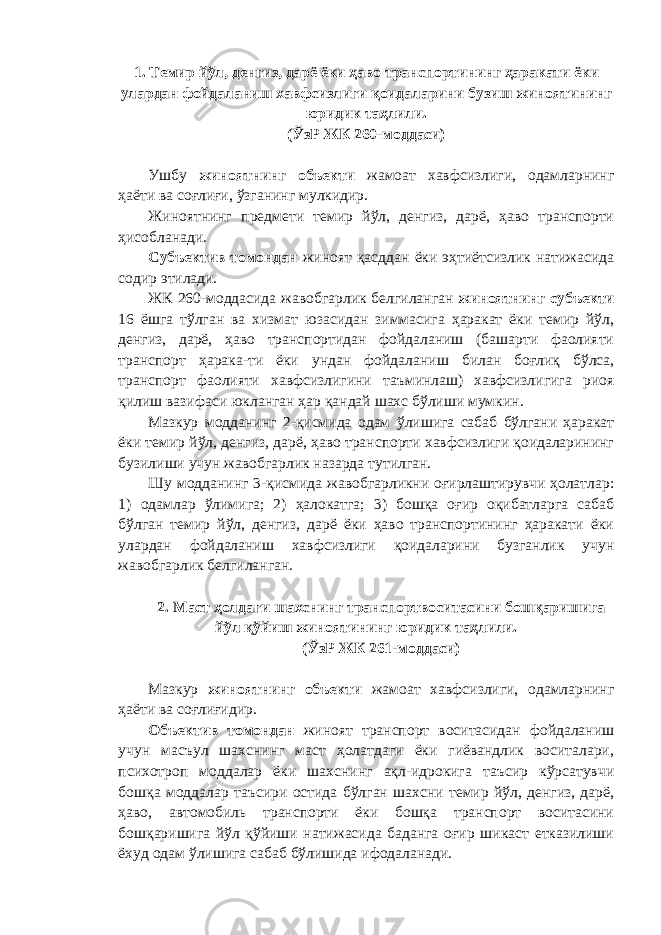 1. Темир йўл, денгиз, дарё ёки ҳаво транспортининг ҳаракати ёки улардан фойдаланиш хавфсизлиги қоидаларини бузиш жиноятининг юридик таҳлили. (ЎзР ЖК 260-моддаси) Ушбу жиноятнинг объекти жамоат хавфсизлиги, одамларнинг ҳаёти ва соғлиғи, ўзганинг мулкидир. Жиноятнинг предмети темир йўл, денгиз, дарё, ҳаво транспорти ҳисобланади. Субъектив томондан жиноят қасддан ёки эҳтиётсизлик натижасида содир этилади. ЖК 260-моддасида жавобгарлик белгиланган жиноятнинг субъекти 16 ёшга тўлган ва хизмат юзасидан зиммасига ҳаракат ёки темир йўл, денгиз, дарё, ҳаво транспортидан фойдаланиш (башарти фаолияти транспорт ҳарака-ти ёки ундан фойдаланиш билан боғлиқ бўлса, транспорт фаолияти хавфсизлигини таъминлаш) хавфсизлигига риоя қилиш вазифаси юкланган ҳар қандай шахс бўлиши мумкин. Мазкур модданинг 2-қисмида одам ўлишига сабаб бўлгани ҳаракат ёки темир йўл, денгиз, дарё, ҳаво транспорти хавфсизлиги қоидаларининг бузилиши учун жавобгарлик назарда тутилган. Шу модданинг 3-қисмида жавобгарликни оғирлаштирувчи ҳолатлар: 1) одамлар ўлимига; 2) ҳалокатга; 3) бошқа оғир оқибатларга сабаб бўлган темир йўл, денгиз, дарё ёки ҳаво транспортининг ҳаракати ёки улардан фойдаланиш хавфсизлиги қоидаларини бузганлик учун жавобгарлик белгиланган. 2. Маст ҳолдаги шахснинг транспортвоситасини бошқаришига йўл қўйиш жиноятининг юридик таҳлили. (ЎзР ЖК 261-моддаси) Мазкур жиноятнинг объекти жамоат хавфсизлиги, одамларнинг ҳаёти ва соғлиғидир. Объектив томондан жиноят транспорт воситасидан фойдаланиш учун масъул шахснинг маст ҳолатдаги ёки гиёвандлик воситалари, психотроп моддалар ёки шахснинг ақл-идрокига таъсир кўрсатувчи бошқа моддалар таъсири остида бўлган шахсни темир йўл, денгиз, дарё, ҳаво, автомобиль транспорти ёки бошқа транспорт воситасини бошқаришига йўл қўйиши натижасида баданга оғир шикаст етказилиши ёхуд одам ўлишига сабаб бўлишида ифодаланади. 