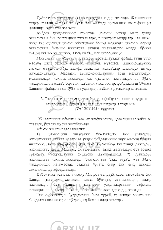 Субъектив томондан жиноят қасддан содир этилади. Жиноятнинг содир этилиш мотиви ва кўзланган мақсади қилмишни квалификация қилишда аҳамиятга эга эмас. Айбдор ҳайдовчининг алкоголь таъсири остида маст ҳолда эканлигини ёки гиёвандлик воситалари, психотроп моддалар ёки шахс - нинг ақл-идрокига таъсир кўрсатувчи бошқа моддалар таъсири остида эканлигини билиши жиноятни таҳлил қилинаётган модда бўйича квалификация қилишнинг зарурий белгиси ҳисобланади. Жиноятнинг субъекти транспорт воситаларидан фойдаланиш учун масъул шахс бўлиши мумкин. Корхона, муассаса, ташкилотларнинг хизмат мавқеига кўра вазифа юкланган мансабдор шахслари шулар жумласидандир. Масалан, автоколонналарнинг бош механиклари, механиклари, техник жиҳатдан соз транспот воситаларининг йўлга чиқарилишига жавоб берувчи навбатчи механиклар, фойдаланиш бўлими бошлиғи, фойдаланиш бўйича муҳандис, нав батчи диспетчер ва ҳоказо. 3. Транспортни таъмирлаш ёки уни фойдаланишга чиқариш қоидаларини бузиш жиноятининг юридик таҳлили. (ЎзР ЖК 262-моддаси) Жиноятнинг объекти жамоат хавфсизлиги, одамларнинг ҳаёти ва соғлиғи, ўзгалар мулки ҳисобланади. Объектив томондан жиноят: 1) таъмирлаш ишларини бажараётган ёки транспорт воситасининг техник ҳолати ва ундан фойдаланиши учун масъул бўлган шахснинг темир йўл, денгиз, дарё, ҳаво, автомобиль ёки бошқа транспорт воситасини, алоқа йўллари, сигнализация, алоқа воситалари ёки бошқа транспорт ускуналарини сифатсиз таъмирлашида; 2) транспорт воситасиниг техник жиҳатдан бузуқлигини била туриб, уни йўлга чиқарилиши натижасида баданга ўртача оғир ёки оғир шикаст етказилишида ифодаланади. Субъектив томондан темир йўл, денгиз, дарё, ҳаво, автомобиль ёки бошқа транспорт воситаси, алоқа йўллари, сигнализация, алоқа воситалари ёки бошқа транспорт ускуналарининг сифатсиз таъмирланиши қасддан ёки эҳтиётсизлик натижасида содир этилади. Техник жиҳатдан бузуқлигини била туриб, транспорт воситасини фойдаланишга чиқариш тўғри қасд билан содир этилади. 