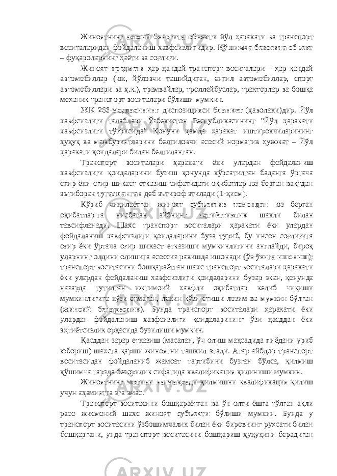 Жиноятнинг асосий бевосита объекти йўл ҳаракати ва транспорт воситалари дан фойдаланиш хавфсизлиги дир. Қўшимча бевосита объект – фуқароларнинг ҳаёти ва соғлиғи. Жиноят предмети ҳар қандай транспорт воситалари – ҳар қандай автомобиллар (юк, йўловчи ташийдиган, енгил автомо биллар, спорт автомобиллари ва ҳ.к.), трамвайлар, трол лейбуслар, тракторлар ва бошқа механик транспорт воситалари бўлиши мумкин. ЖК 266-моддасининг диспозицияси бланкет (ҳаволаки)дир. Йўл хавфсизлиги талаблари Ўзбекистон Республикасининг “Йўл ҳаракати хавфсизлиги тўғрисида” Қонуни ҳамда ҳаракат иштирокчиларининг ҳуқуқ ва мажбуриятларини белгиловчи асосий норматив ҳужжат – Йўл ҳаракати қоидалари билан белгиланган. Транспорт воситалари ҳаракати ёки улардан фойдаланиш хавфсизлиги қоидаларини бузиш қонунда кўрсатилган баданга ўртача оғир ёки оғир шикаст етказиш сифатидаги оқибатлар юз берган вақтдан эътиборан тугалланган деб эътироф этилади (1-қисм). Кўриб чиқилаётган жиноят субъектив томондан юз берган оқибатлар-га нисбатан айбнинг эҳтиётсизлик шакли билан тавсифланади. Шахс транспорт воситалари ҳаракати ёки улардан фойдаланиш хавфсизлиги қоидаларини буза туриб, бу инсон соғлиғига оғир ёки ўртача оғир шикаст етказиши мумкинлигини англайди, бироқ уларнинг олдини олишига асоссиз равишда ишонади ( ўз-ўзига ишониш ); транспорт воситасини бошқараётган шахс транспорт воситалари ҳаракати ёки улардан фойдаланиш хавфсизлиги қоидаларини бузар экан, қонунда назарда тутилган ижтимоий хавфли оқибатлар келиб чиқиши мумкинлигига кўзи етмаган, лекин кўзи етиши лозим ва мумкин бўлган ( жиноий бепарволик ) . Бунда транспорт воситалари ҳаракати ёки улардан фойдаланиш хавфсизлиги қоидаларининг ўзи қасддан ёки эҳтиётсизлик орқасида бузилиши мумкин. Қасддан зарар етказиш (масалан, ўч олиш мақсадида пиёдани уриб юбориш) шахсга қарши жиноятни ташкил этади. Агар айбдор транспорт воситасидан фойдаланиб жамоат тартибини бузган бўлса, қилмиш қўшимча тарзда безорилик сифатида квалификация қилиниши мумкин. Жиноятнинг мотиви ва мақсади қилмишни квалифи кация қилиш учун аҳамиятга эга эмас. Транспорт воситасини бошқараётган ва ўн олти ёшга тўлган ақли расо жисмоний шахс жиноят субъекти бўлиши мумкин. Бунда у транспорт воситасини ўзбошимчалик билан ёки бировнинг рухсати билан бошқаргани, унда транспорт воситасини бошқариш ҳуқуқини берадиган 