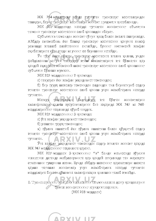 ЖК 264-моддасида кўзда тутилган транспорт воситаларидан ташқари, барча транспорт воситалари жиноят предмети ҳисобланади. ЖК 267-моддасида назарда тутилган ж иноятнинг объектив томони транспорт восита с ини олиб қочишдан иборат. Субъектив томондан жиноят тўғри қасд билан амалга оширилади. Айбдор автомобиль ёки бошқа транспорт воситасини қонунга хилоф равишда эгаллаб олаётганини англайди, бунинг ижтимоий хавфли оқибатларига кўзи етади ва унинг юз беришини истайди. Ўн тўрт ёшга тўлган, транспорт воситасига эгалик қилиш, ундан фойдаланиш ва уни тасарруф этиш ваколатларига эга бўлмаган ҳар қандай ақли расо жисмоний шахс транспорт воситасини олиб қочишнинг субъекти бўлиши мумкин. ЖК 267-моддасининг 2-қисмида : а) такроран ёки хавфли рецидивист томонидан; б) бир гуруҳ шахслар томонидан олдиндан тил бириктириб содир этилган т ранспорт воситасини олиб қочиш учун жавобгарлик назарда тутилган. Мазкур тавсифловчи белгиларга эга бўлган жиноятларни квалификация қилиш хусусиятларини биз юқорида ЖК 247 ва 248- моддаларининг таҳлилида кўриб чиқдик. ЖК 267-моддасининг 3-қисмида : а) ўта хавфли рецидивист томонидан; б) уюшган гуруҳ томонидан; в) зўрлик ишлатиб ёки зўрлик ишлатиш билан қўрқитиб содир этилган т ранспорт воситасини олиб қочиш учун жавобгарлик назарда тутилган. Ўта хавфли рецидивист томонидан содир этилган жиноят ҳақида ЖК 247-моддасининг таҳлилига қаранг. ЖК 267-моддаси 3-қисмининг “в” банди маъносида зўрлик ишлатиш деганда жабрланувчига ҳар қандай оғирликда тан жароҳати етказишни тушуниш лозим. Бунда айбдор шахснинг ҳаракатлари шахсга қарши тегишли жиноятлар учун жавобгарлик назарда тутилган моддаларга биноан қўшимча квалификация қилишни талаб этмайди. 9. Транспортнинг хавфсиз ишлашини таъминлашга доир қоидаларни бузиш жиноятининг юридик таҳлили. (ЖК 268-моддаси) 