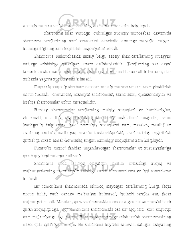 xuquqiy munosabat ishtiroqchilarining xuquq va burchlarini belgilaydi. Shartnoma bilan vujudga qultirilgan xuquqiy munosabat davomida shartnoma taraflarining xatti xaraqatlari qanchaliq qonunga muvofiq bulgan- bulmaganligining xam teqshirish imqoniyatini beradi. Shartnoma tushunchasida asosiy belgi, asosiy shart-taraflarning muayyan natijaga erishishga qaratilgan uzaro qelishuvlaridir. Taraflarning xar qaysi tomonidan shartnoma buyicha olinadigan xuquq va burchlar xar xil bulsa xam, ular oqibatda yagona xuquqiy natija beradi. Fuqaroliq xuquqiy shartnoma asosan mulqiy munosabatlarni rasmiylashtirish uchun tuziladi. chunonchi, nashriyot shartnomasi, saxna asari, qinossenariylar va boshqa shartnomalar uchun xaraqterlidir. Bunday shartnomalar taraflarning mulqiy xuquqlari va burchlarigina, chunonchi, muallifliq xaqi tugrisidagi shartlarni, muddatlarni buzganliq uchun javobgarliq belgilamay, balqi nomulqiy xuquqlarni xam, masalan, muallif uz asarining nomini qursatib yoqi anonim tarzda chiqarishi, asari matniga uzgartirish qiritishga ruxsat berish-bermasliq singari nomulqiy xuquqlarni xam belgilaydi. Fuqaroliq xuquqi fanidan urganilayotgan shartnomalar uz xususiyatlariga qarab quyidagi turlarga bulinadi: Shartnoma unda ishtiroq etayotgan taraflar urtasidagi xuquq va majburiyatlarning uzaro taqsimlanishiga qarab bir tomonlama va iqqi tomonlama bulinadi. Bir tomonlama shartnomada ishtiroq etayotgan taraflarning biriga faqat xuquq bulib, xech qanday majburiyat bulmaydi, iqqinchi tarafda esa, faqat majburiyat buladi. Masalan, qarz shartnomasida qarzdor olgan pul summasini talab qilish xuquqiga ega. Iqqi tomonlama shartnomada esa xar iqqi taraf xam xuquqqa xam majburiyatga ega buladi. Bunday shartnomaga olish-sotish shartnomasining misol qilib qeltirish mumqin. Bu shartnoma buyicha sotuvchi sotilgan ashyoning 