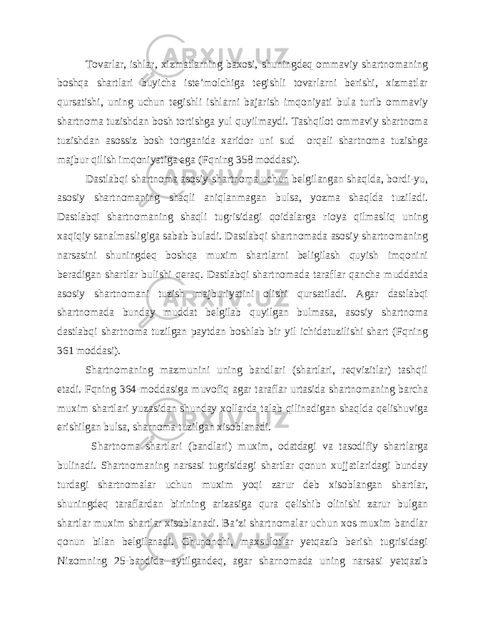 Tovarlar, ishlar, xizmatlarning baxosi, shuningdeq ommaviy shartnomaning boshqa shartlari buyicha iste’molchiga tegishli tovarlarni berishi, xizmatlar qursatishi, uning uchun tegishli ishlarni bajarish imqoniyati bula turib ommaviy shartnoma tuzishdan bosh tortishga yul quyilmaydi. Tashqilot ommaviy shartnoma tuzishdan asossiz bosh tortganida xaridor uni sud orqali shartnoma tuzishga majbur qilish imqoniyatiga ega (Fqning 358 moddasi). Dastlabqi shartnoma asosiy shartnoma uchun belgilangan shaqlda, bordi-yu, asosiy shartnomaning shaqli aniqlanmagan bulsa, yozma shaqlda tuziladi. Dastlabqi shartnomaning shaqli tugrisidagi qoidalarga rioya qilmasliq uning xaqiqiy sanalmasligiga sabab buladi. Dastlabqi shartnomada asosiy shartnomaning narsasini shuningdeq boshqa muxim shartlarni beligilash quyish imqonini beradigan shartlar bulishi qeraq. Dastlabqi shartnomada taraflar qancha muddatda asosiy shartnomani tuzish majburiyatini olishi qursatiladi. Agar dastlabqi shartnomada bunday muddat belgilab quyilgan bulmasa, asosiy shartnoma dastlabqi shartnoma tuzilgan paytdan boshlab bir yil ichidatuzilishi shart (Fqning 361 moddasi). Shartnomaning mazmunini uning bandlari (shartlari, reqvizitlar) tashqil etadi. Fqning 364-moddasiga muvofiq agar taraflar urtasida shartnomaning barcha muxim shartlari yuzasidan shunday xollarda talab qilinadigan shaqlda qelishuviga erishilgan bulsa, sharnoma tuzilgan xisoblanadi. Shartnoma shartlari (bandlari) muxim, odatdagi va tasodifiy shartlarga bulinadi. Shartnomaning narsasi tugrisidagi shartlar qonun xujjatlaridagi bunday turdagi shartnomalar uchun muxim yoqi zarur deb xisoblangan shartlar, shuningdeq taraflardan birining arizasiga qura qelishib olinishi zarur bulgan shartlar muxim shartlar xisoblanadi. Ba’zi shartnomalar uchun xos muxim bandlar qonun bilan belgilanadi. Chunonchi, maxsulotlar yetqazib berish tugrisidagi Nizomning 25-bandida aytilgandeq, agar sharnomada uning narsasi yetqazib 