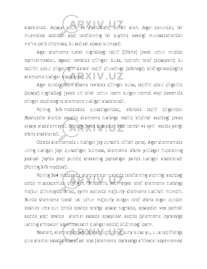 xisoblanadi. Aqsept pulliq va pisandsizliq bulishi shart. Agar qonundan, ish muamolasi odatidan yoqi taraflarning ish buyicha avvalgi munosabatlaridan ma’no qelib chiqmasa, bu saqlash aqsept bulmaydi. Agar shartnoma tuzish tugrisidagi taqlif (Oferta) javob uchun muddat tayinlanmasdan, ogzaqi ravishda qilingan bulsa, iqqinchi taraf (aqseptant) bu taqlifni qabul qilganligini darxol taqlif qiluvchiga (ofertaga) bildirganxoldagina shartnoma tuzilgan xisoblanadi. Agar bunday taqlif yozma ravishda qilingan bulsa, taqlifni qabul qilganliq (aqsept) tugrisidagi javob uni olish uchun lozim bulgan normal vaqt davomida olingan taqdirdagina shartnoma tuzilgan xisoblanadi. Fqning 375-moddasida qursatilganideq, ofertada taqlif qilganidan Boshqacha shartlar asosida shartnoma tuzishga roziliq bildirish xaqidagi javob aqsept xisoblanmaydi. Bunday javob aqseptdan bosh tortish va ayni vaqtda yangi oferta xisoblanadi. Odatda shartnomada u tuzilgan joy qursatib utilishi qeraq. Agar shartnomada uning tuzilgan joyi qursatilgan bulmasa, shartnoma oferta yullagan fuqaroning yashash joyida yoqi yuridiq shaxsning joylashgan yerida tuzilgan xisoblanadi (Fqning 376-moddasi). Fqning 354 moddasida shartnomalar tuzishda taraflarning erqinligi xaqidagi qoida mustaxqamlab quyilgan. Binobarin, xech qaysi taraf shartnoma tuzishga majbur qilinmaydi. Biroq, ayrim xollarda majburiy shartnoma tuzilishi mumqin. Bunda shartnoma tuzish uzi uchun majburiy bulgan taraf oferta olgan qundan boshlab uttiz qun ichida boshqa tarafga aqsept tugrisida, aqseptdan voz qechish xaqida yoqi boshqa shartlar asosida aqseptlash xaqida (shartnoma loyixasiga uzining e’tirozlari bayonnomasini qushgan xolda) bildirmogi lozim. Basharti, shartnoma tuzish oferent uchun majburiy bulsa-yu, u uz taqliflariga qura shartlar asosida aqseptlash olsa (shartnoma loyixasiga e’tirozlar bayonnomasi 